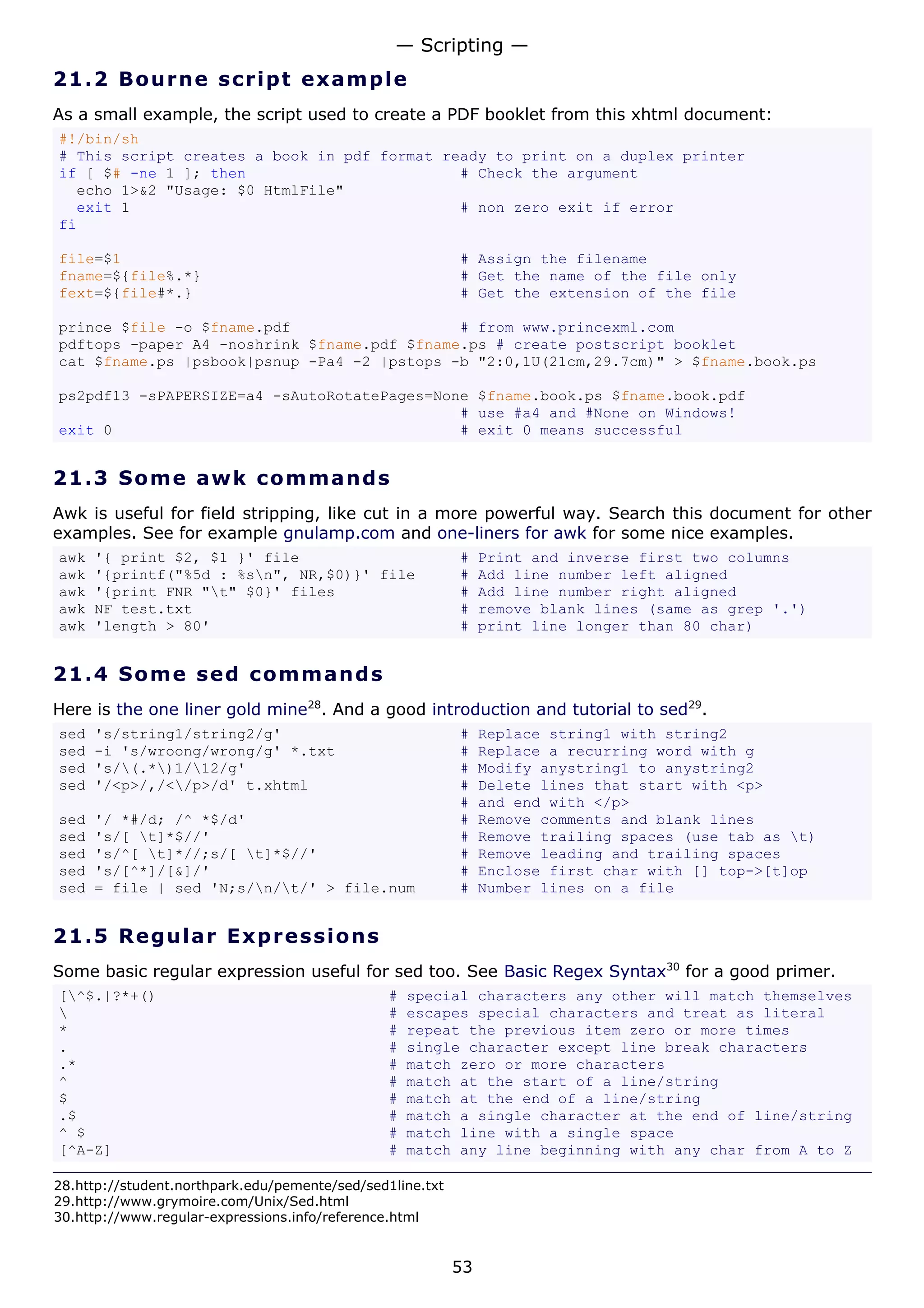 — Scripting —
21.2 Bo u r n e s c ri p t e x a mp l e
As a small example, the script used to create a PDF booklet from this xhtml document:
#!/bin/sh
# This script creates a book in pdf format ready to print on a duplex printer
if [ $# -ne 1 ]; then                        # Check the argument
  echo 1>&2 "Usage: $0 HtmlFile"
  exit 1                                     # non zero exit if error
fi

file=$1                                                    # Assign the filename
fname=${file%.*}                                           # Get the name of the file only
fext=${file#*.}                                            # Get the extension of the file

prince $file -o $fname.pdf                   # from www.princexml.com
pdftops -paper A4 -noshrink $fname.pdf $fname.ps # create postscript booklet
cat $fname.ps |psbook|psnup -Pa4 -2 |pstops -b "2:0,1U(21cm,29.7cm)" > $fname.book.ps

ps2pdf13 -sPAPERSIZE=a4 -sAutoRotatePages=None $fname.book.ps $fname.book.pdf
                                             # use #a4 and #None on Windows!
exit 0                                       # exit 0 means successful


21.3 S o m e aw k c o mma n d s
Awk is useful for field stripping, like cut in a more powerful way. Search this document for other
examples. See for example gnulamp.com and one-liners for awk for some nice examples.
awk   '{ print $2, $1 }' file                              #    Print and inverse first two columns
awk   '{printf("%5d : %sn", NR,$0)}' file                 #    Add line number left aligned
awk   '{print FNR "t" $0}' files                          #    Add line number right aligned
awk   NF test.txt                                          #    remove blank lines (same as grep '.')
awk   'length > 80'                                        #    print line longer than 80 char)


21.4 S o m e s e d c o mma n d s
Here is the one liner gold mine28. And a good introduction and tutorial to sed29.
sed   's/string1/string2/g'                                #    Replace string1 with string2
sed   -i 's/wroong/wrong/g' *.txt                          #    Replace a recurring word with g
sed   's/(.*)1/12/g'                                    #    Modify anystring1 to anystring2
sed   '/<p>/,/</p>/d' t.xhtml                             #    Delete lines that start with <p>
                                                           #    and end with </p>
sed   '/ *#/d; /^ *$/d'                                    #    Remove comments and blank lines
sed   's/[ t]*$//'                                        #    Remove trailing spaces (use tab as t)
sed   's/^[ t]*//;s/[ t]*$//'                            #    Remove leading and trailing spaces
sed   's/[^*]/[&]/'                                        #    Enclose first char with [] top->[t]op
sed   = file | sed 'N;s/n/t/' > file.num                 #    Number lines on a file


21.5 R e g u l a r E x p re s s io ns
Some basic regular expression useful for sed too. See Basic Regex Syntax30 for a good primer.
[^$.|?*+()                                     #   special characters any other will match themselves
                                               #   escapes special characters and treat as literal
*                                               #   repeat the previous item zero or more times
.                                               #   single character except line break characters
.*                                              #   match zero or more characters
^                                               #   match at the start of a line/string
$                                               #   match at the end of a line/string
.$                                              #   match a single character at the end of line/string
^ $                                             #   match line with a single space
[^A-Z]                                          #   match any line beginning with any char from A to Z

28.http://student.northpark.edu/pemente/sed/sed1line.txt
29.http://www.grymoire.com/Unix/Sed.html
30.http://www.regular-expressions.info/reference.html


                                                           53
 