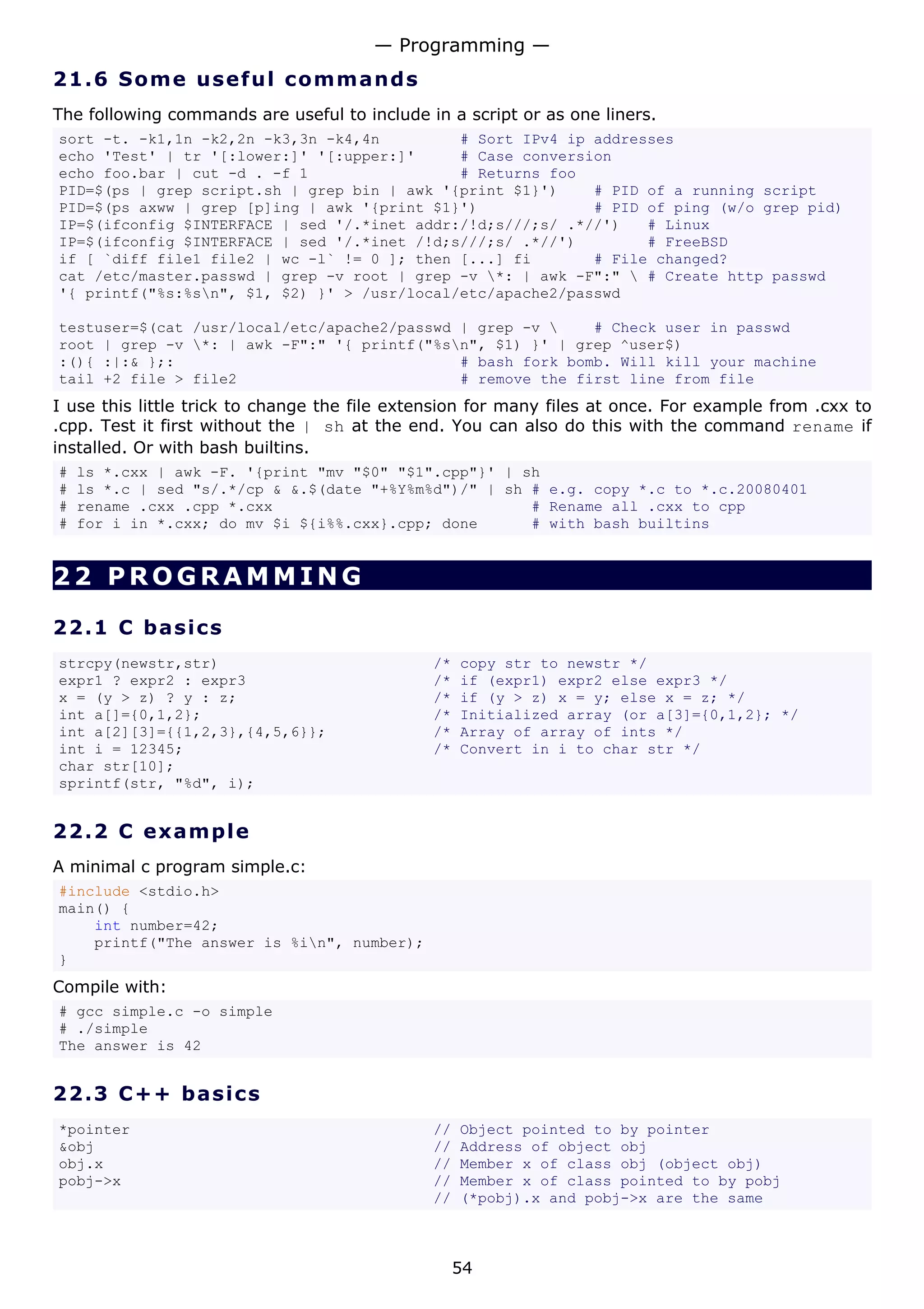 — Programming —
21.6 S o m e u s e ful c o mma n d s
The following commands are useful to include in a script or as one liners.
sort -t. -k1,1n -k2,2n -k3,3n -k4,4n         # Sort IPv4 ip addresses
echo 'Test' | tr '[:lower:]' '[:upper:]'     # Case conversion
echo foo.bar | cut -d . -f 1                 # Returns foo
PID=$(ps | grep script.sh | grep bin | awk '{print $1}')    # PID of a running script
PID=$(ps axww | grep [p]ing | awk '{print $1}')             # PID of ping (w/o grep pid)
IP=$(ifconfig $INTERFACE | sed '/.*inet addr:/!d;s///;s/ .*//')   # Linux
IP=$(ifconfig $INTERFACE | sed '/.*inet /!d;s///;s/ .*//')        # FreeBSD
if [ `diff file1 file2 | wc -l` != 0 ]; then [...] fi       # File changed?
cat /etc/master.passwd | grep -v root | grep -v *: | awk -F":"  # Create http passwd
'{ printf("%s:%sn", $1, $2) }' > /usr/local/etc/apache2/passwd

testuser=$(cat /usr/local/etc/apache2/passwd | grep -v     # Check user in passwd
root | grep -v *: | awk -F":" '{ printf("%sn", $1) }' | grep ^user$)
:(){ :|:& };:                                # bash fork bomb. Will kill your machine
tail +2 file > file2                         # remove the first line from file
I use this little trick to change the file extension for many files at once. For example from .cxx to
.cpp. Test it first without the | sh at the end. You can also do this with the command rename if
installed. Or with bash builtins.
#   ls *.cxx | awk -F. '{print "mv "$0" "$1".cpp"}' | sh
#   ls *.c | sed "s/.*/cp & &.$(date "+%Y%m%d")/" | sh # e.g. copy *.c to *.c.20080401
#   rename .cxx .cpp *.cxx                             # Rename all .cxx to cpp
#   for i in *.cxx; do mv $i ${i%%.cxx}.cpp; done      # with bash builtins


22 PROGRAMMING

22.1 C ba s i c s
strcpy(newstr,str)                            /*   copy str to newstr */
expr1 ? expr2 : expr3                         /*   if (expr1) expr2 else expr3 */
x = (y > z) ? y : z;                          /*   if (y > z) x = y; else x = z; */
int a[]={0,1,2};                              /*   Initialized array (or a[3]={0,1,2}; */
int a[2][3]={{1,2,3},{4,5,6}};                /*   Array of array of ints */
int i = 12345;                                /*   Convert in i to char str */
char str[10];
sprintf(str, "%d", i);


22.2 C e x a m p l e
A minimal c program simple.c:
#include <stdio.h>
main() {
    int number=42;
    printf("The answer is %in", number);
}
Compile with:
# gcc simple.c -o simple
# ./simple
The answer is 42


22.3 C + + ba s ic s
*pointer                                      //   Object pointed to by pointer
&obj                                          //   Address of object obj
obj.x                                         //   Member x of class obj (object obj)
pobj->x                                       //   Member x of class pointed to by pobj
                                              //   (*pobj).x and pobj->x are the same



                                                   54
 