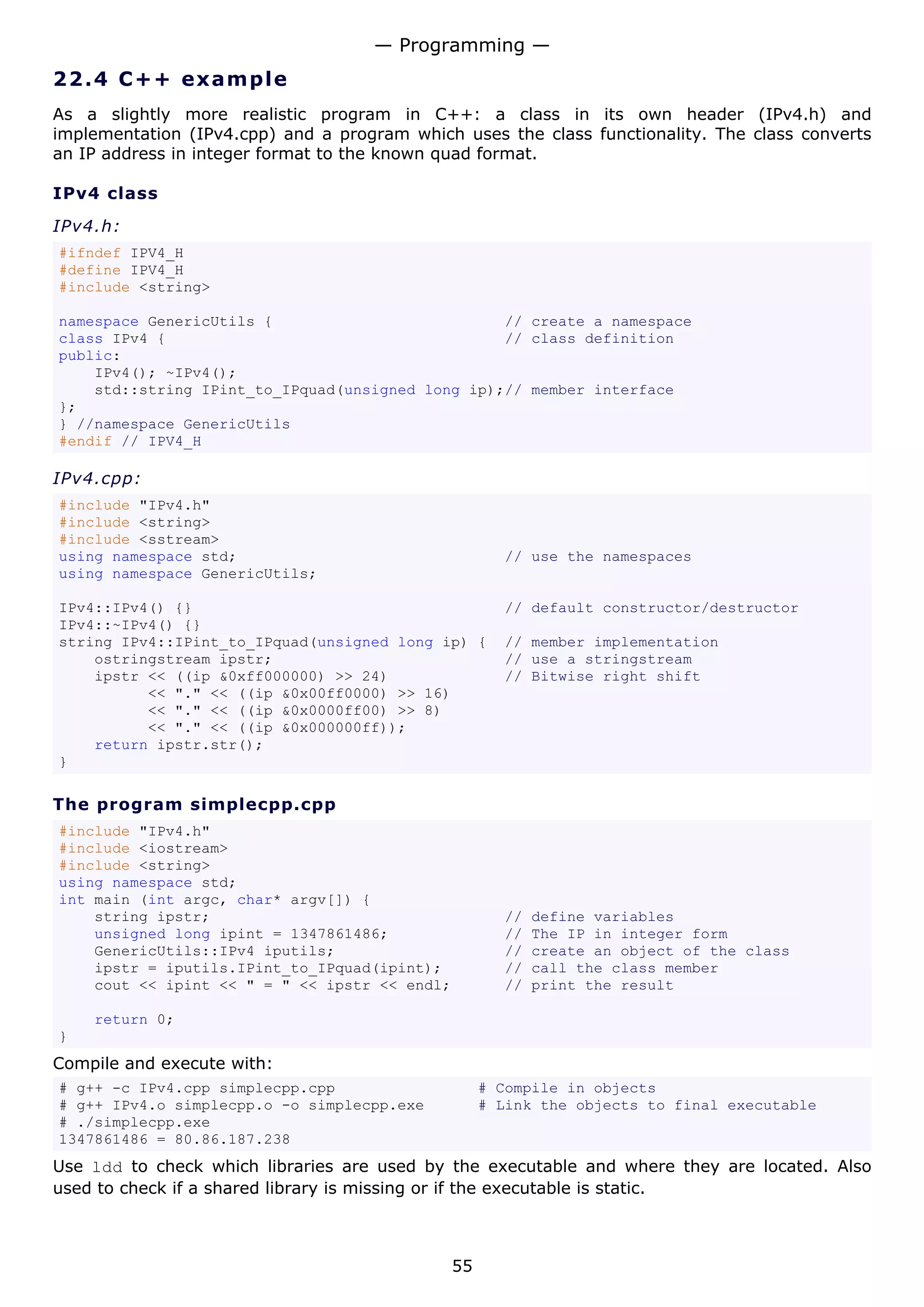 — Programming —
22.4 C + + e x a m p le
As a slightly more realistic program in C++: a class in its own header (IPv4.h) and
implementation (IPv4.cpp) and a program which uses the class functionality. The class converts
an IP address in integer format to the known quad format.

IPv4 class

IPv4.h:
#ifndef IPV4_H
#define IPV4_H
#include <string>

namespace GenericUtils {                          // create a namespace
class IPv4 {                                      // class definition
public:
    IPv4(); ~IPv4();
    std::string IPint_to_IPquad(unsigned long ip);// member interface
};
} //namespace GenericUtils
#endif // IPV4_H

IPv4.cpp:
#include "IPv4.h"
#include <string>
#include <sstream>
using namespace std;                                  // use the namespaces
using namespace GenericUtils;

IPv4::IPv4() {}                                       // default constructor/destructor
IPv4::~IPv4() {}
string IPv4::IPint_to_IPquad(unsigned long ip) {      // member implementation
    ostringstream ipstr;                              // use a stringstream
    ipstr << ((ip &0xff000000) >> 24)                 // Bitwise right shift
          << "." << ((ip &0x00ff0000) >> 16)
          << "." << ((ip &0x0000ff00) >> 8)
          << "." << ((ip &0x000000ff));
    return ipstr.str();
}

The program simplecpp.cpp
#include "IPv4.h"
#include <iostream>
#include <string>
using namespace std;
int main (int argc, char* argv[]) {
    string ipstr;                                     //   define variables
    unsigned long ipint = 1347861486;                 //   The IP in integer form
    GenericUtils::IPv4 iputils;                       //   create an object of the class
    ipstr = iputils.IPint_to_IPquad(ipint);           //   call the class member
    cout << ipint << " = " << ipstr << endl;          //   print the result

    return 0;
}
Compile and execute with:
# g++ -c IPv4.cpp simplecpp.cpp                     # Compile in objects
# g++ IPv4.o simplecpp.o -o simplecpp.exe           # Link the objects to final executable
# ./simplecpp.exe
1347861486 = 80.86.187.238
Use ldd to check which libraries are used by the executable and where they are located. Also
used to check if a shared library is missing or if the executable is static.



                                               55
 