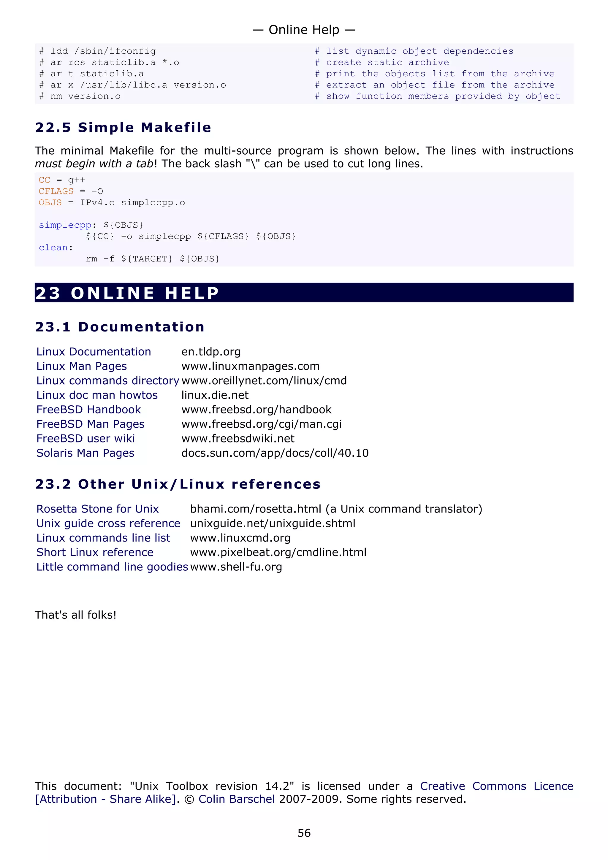 — Online Help —
#   ldd /sbin/ifconfig                              #   list dynamic object dependencies
#   ar rcs staticlib.a *.o                          #   create static archive
#   ar t staticlib.a                                #   print the objects list from the archive
#   ar x /usr/lib/libc.a version.o                  #   extract an object file from the archive
#   nm version.o                                    #   show function members provided by object


22.5 S i m p l e M a k e file
The minimal Makefile for the multi-source program is shown below. The lines with instructions
must begin with a tab! The back slash "" can be used to cut long lines.
CC = g++
CFLAGS = -O
OBJS = IPv4.o simplecpp.o

simplecpp: ${OBJS}
        ${CC} -o simplecpp ${CFLAGS} ${OBJS}
clean:
        rm -f ${TARGET} ${OBJS}


23 ONLINE HELP

23.1 D o cu m e n t a t io n
Linux Documentation      en.tldp.org
Linux Man Pages          www.linuxmanpages.com
Linux commands directory www.oreillynet.com/linux/cmd
Linux doc man howtos     linux.die.net
FreeBSD Handbook         www.freebsd.org/handbook
FreeBSD Man Pages        www.freebsd.org/cgi/man.cgi
FreeBSD user wiki        www.freebsdwiki.net
Solaris Man Pages        docs.sun.com/app/docs/coll/40.10

23.2 Ot h e r Un ix / Linu x re f e r e n c es
Rosetta Stone for Unix      bhami.com/rosetta.html (a Unix command translator)
Unix guide cross reference unixguide.net/unixguide.shtml
Linux commands line list    www.linuxcmd.org
Short Linux reference       www.pixelbeat.org/cmdline.html
Little command line goodies www.shell-fu.org



That's all folks!




This document: "Unix Toolbox revision 14.2" is licensed under a Creative Commons Licence
[Attribution - Share Alike]. © Colin Barschel 2007-2009. Some rights reserved.


                                               56
 