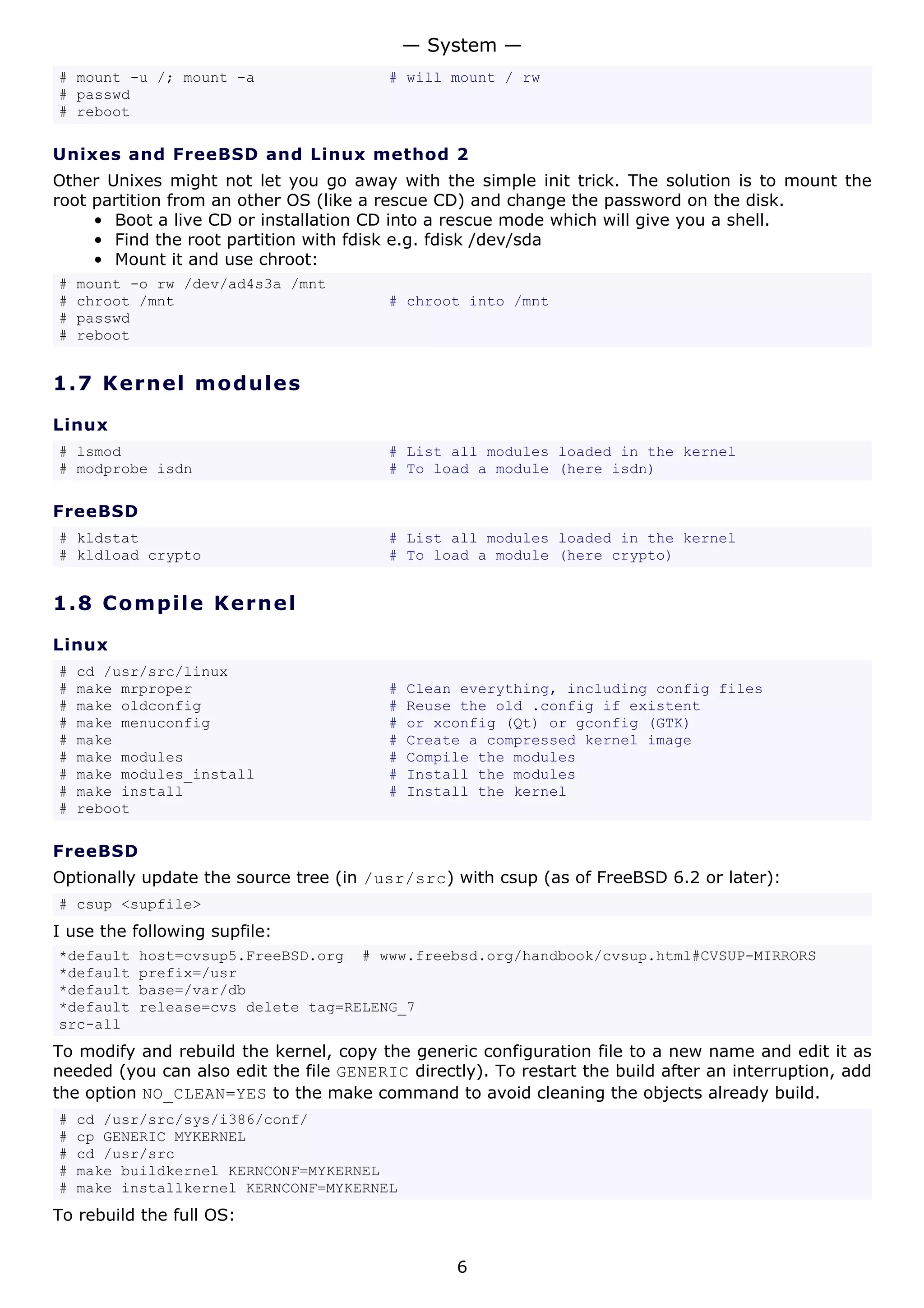 — System —
# mount -u /; mount -a                   # will mount / rw
# passwd
# reboot

Unixes and FreeBSD and Linux method 2
Other Unixes might not let you go away with the simple init trick. The solution is to mount the
root partition from an other OS (like a rescue CD) and change the password on the disk.
     • Boot a live CD or installation CD into a rescue mode which will give you a shell.
     • Find the root partition with fdisk e.g. fdisk /dev/sda
     • Mount it and use chroot:
#   mount -o rw /dev/ad4s3a /mnt
#   chroot /mnt                          # chroot into /mnt
#   passwd
#   reboot


1.7 K e r n e l m o d u le s

Linux
# lsmod                                  # List all modules loaded in the kernel
# modprobe isdn                          # To load a module (here isdn)

FreeBSD
# kldstat                                # List all modules loaded in the kernel
# kldload crypto                         # To load a module (here crypto)


1.8 C o m pi l e K e rne l

Linux
#   cd /usr/src/linux
#   make mrproper                        #   Clean everything, including config files
#   make oldconfig                       #   Reuse the old .config if existent
#   make menuconfig                      #   or xconfig (Qt) or gconfig (GTK)
#   make                                 #   Create a compressed kernel image
#   make modules                         #   Compile the modules
#   make modules_install                 #   Install the modules
#   make install                         #   Install the kernel
#   reboot

FreeBSD
Optionally update the source tree (in /usr/src) with csup (as of FreeBSD 6.2 or later):
# csup <supfile>
I use the following supfile:
*default   host=cvsup5.FreeBSD.org # www.freebsd.org/handbook/cvsup.html#CVSUP-MIRRORS
*default   prefix=/usr
*default   base=/var/db
*default   release=cvs delete tag=RELENG_7
src-all
To modify and rebuild the kernel, copy the generic configuration file to a new name and edit it as
needed (you can also edit the file GENERIC directly). To restart the build after an interruption, add
the option NO_CLEAN=YES to the make command to avoid cleaning the objects already build.
#   cd /usr/src/sys/i386/conf/
#   cp GENERIC MYKERNEL
#   cd /usr/src
#   make buildkernel KERNCONF=MYKERNEL
#   make installkernel KERNCONF=MYKERNEL
To rebuild the full OS:


                                                  6
 