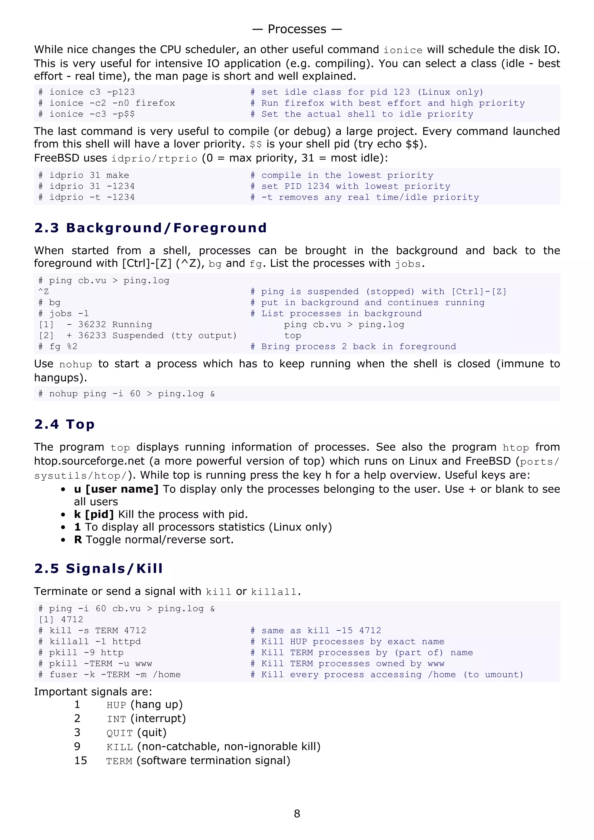 — Processes —
While nice changes the CPU scheduler, an other useful command ionice will schedule the disk IO.
This is very useful for intensive IO application (e.g. compiling). You can select a class (idle - best
effort - real time), the man page is short and well explained.
# ionice c3 -p123                        # set idle class for pid 123 (Linux only)
# ionice -c2 -n0 firefox                 # Run firefox with best effort and high priority
# ionice -c3 -p$$                        # Set the actual shell to idle priority
The last command is very useful to compile (or debug) a large project. Every command launched
from this shell will have a lover priority. $$ is your shell pid (try echo $$).
FreeBSD uses idprio/rtprio (0 = max priority, 31 = most idle):
# idprio 31 make                         # compile in the lowest priority
# idprio 31 -1234                        # set PID 1234 with lowest priority
# idprio -t -1234                        # -t removes any real time/idle priority


2.3 Ba ck gr o un d / F o re g ro u n d
When started from a shell, processes can be brought in the background and back to the
foreground with [Ctrl]-[Z] (^Z), bg and fg. List the processes with jobs.
# ping cb.vu > ping.log
^Z                                       # ping is suspended (stopped) with [Ctrl]-[Z]
# bg                                     # put in background and continues running
# jobs -l                                # List processes in background
[1] - 36232 Running                            ping cb.vu > ping.log
[2] + 36233 Suspended (tty output)             top
# fg %2                                  # Bring process 2 back in foreground
Use nohup to start a process which has to keep running when the shell is closed (immune to
hangups).
# nohup ping -i 60 > ping.log &


2.4 T o p
The program top displays running information of processes. See also the program htop from
htop.sourceforge.net (a more powerful version of top) which runs on Linux and FreeBSD (ports/
sysutils/htop/). While top is running press the key h for a help overview. Useful keys are:
     • u [user name] To display only the processes belonging to the user. Use + or blank to see
       all users
     • k [pid] Kill the process with pid.
     • 1 To display all processors statistics (Linux only)
     • R Toggle normal/reverse sort.

2.5 S i gn a l s / K ill
Terminate or send a signal with kill or killall.
# ping -i 60 cb.vu > ping.log &
[1] 4712
# kill -s TERM 4712                      #   same   as kill -15 4712
# killall -1 httpd                       #   Kill   HUP processes by exact name
# pkill -9 http                          #   Kill   TERM processes by (part of) name
# pkill -TERM -u www                     #   Kill   TERM processes owned by www
# fuser -k -TERM -m /home                #   Kill   every process accessing /home (to umount)
Important signals are:
       1     HUP (hang up)
       2     INT (interrupt)
       3     QUIT (quit)
       9     KILL (non-catchable, non-ignorable kill)
       15    TERM (software termination signal)




                                                    8
 
