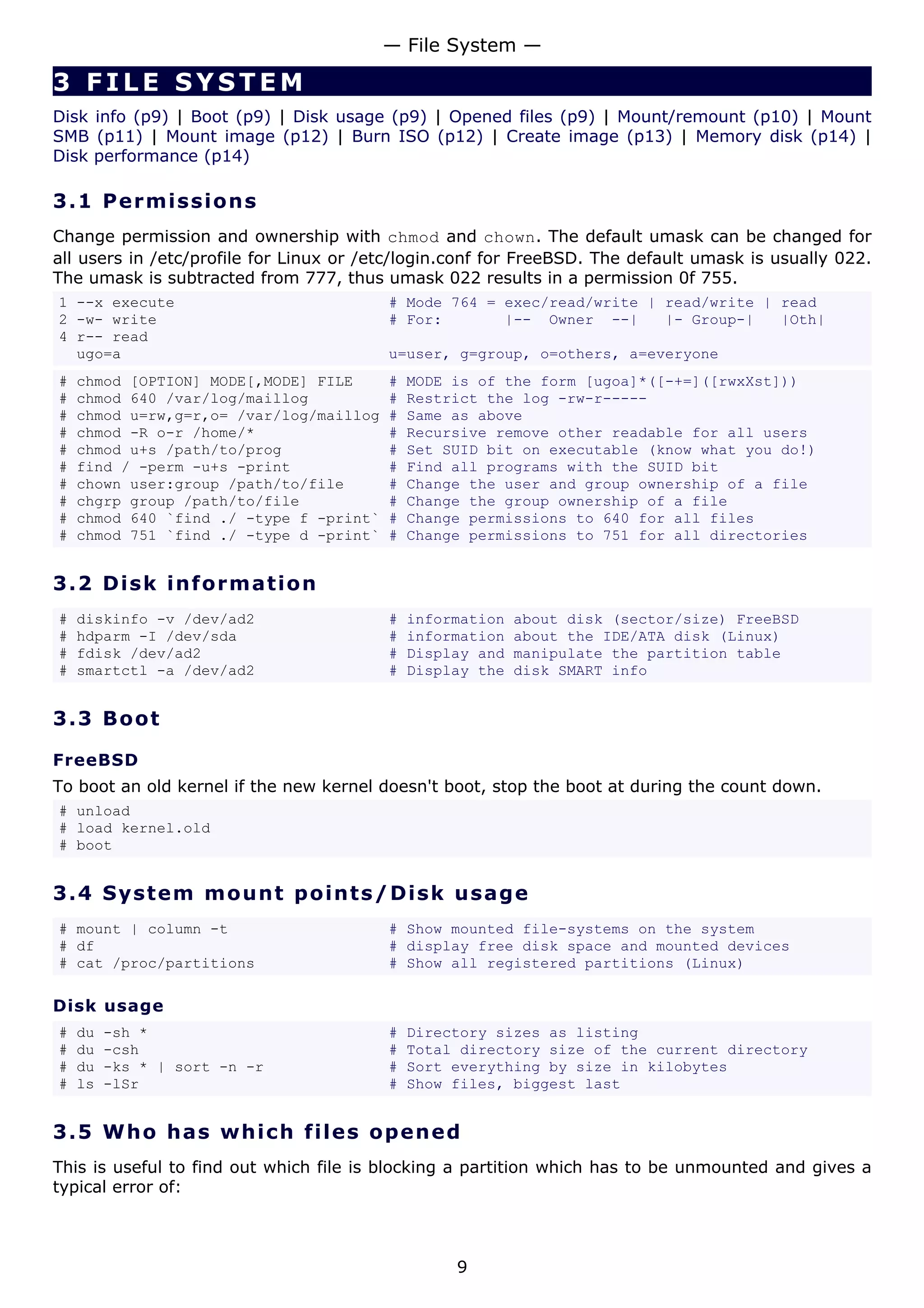 — File System —

3 FILE SYSTEM
Disk info (p9) | Boot (p9) | Disk usage (p9) | Opened files (p9) | Mount/remount (p10) | Mount
SMB (p11) | Mount image (p12) | Burn ISO (p12) | Create image (p13) | Memory disk (p14) |
Disk performance (p14)

3.1 P e r m i s s i o ns
Change permission and ownership with chmod and chown. The default umask can be changed for
all users in /etc/profile for Linux or /etc/login.conf for FreeBSD. The default umask is usually 022.
The umask is subtracted from 777, thus umask 022 results in a permission 0f 755.
1 --x execute                            # Mode 764 = exec/read/write | read/write | read
2 -w- write                              # For:       |-- Owner --|     |- Group-|   |Oth|
4 r-- read
  ugo=a                                  u=user, g=group, o=others, a=everyone
#   chmod [OPTION] MODE[,MODE] FILE      #   MODE is of the form [ugoa]*([-+=]([rwxXst]))
#   chmod 640 /var/log/maillog           #   Restrict the log -rw-r-----
#   chmod u=rw,g=r,o= /var/log/maillog   #   Same as above
#   chmod -R o-r /home/*                 #   Recursive remove other readable for all users
#   chmod u+s /path/to/prog              #   Set SUID bit on executable (know what you do!)
#   find / -perm -u+s -print             #   Find all programs with the SUID bit
#   chown user:group /path/to/file       #   Change the user and group ownership of a file
#   chgrp group /path/to/file            #   Change the group ownership of a file
#   chmod 640 `find ./ -type f -print`   #   Change permissions to 640 for all files
#   chmod 751 `find ./ -type d -print`   #   Change permissions to 751 for all directories


3.2 D i s k i n f o rm a t io n
#   diskinfo -v /dev/ad2                 #   information   about disk (sector/size) FreeBSD
#   hdparm -I /dev/sda                   #   information   about the IDE/ATA disk (Linux)
#   fdisk /dev/ad2                       #   Display and   manipulate the partition table
#   smartctl -a /dev/ad2                 #   Display the   disk SMART info


3.3 Bo o t

FreeBSD
To boot an old kernel if the new kernel doesn't boot, stop the boot at during the count down.
# unload
# load kernel.old
# boot


3.4 S y s t e m m o un t p o int s / D i s k u s a g e
# mount | column -t                      # Show mounted file-systems on the system
# df                                     # display free disk space and mounted devices
# cat /proc/partitions                   # Show all registered partitions (Linux)

Disk usage
#   du   -sh *                           #   Directory sizes as listing
#   du   -csh                            #   Total directory size of the current directory
#   du   -ks * | sort -n -r              #   Sort everything by size in kilobytes
#   ls   -lSr                            #   Show files, biggest last


3.5 W h o h a s w hi c h file s o p en e d
This is useful to find out which file is blocking a partition which has to be unmounted and gives a
typical error of:



                                                  9
 