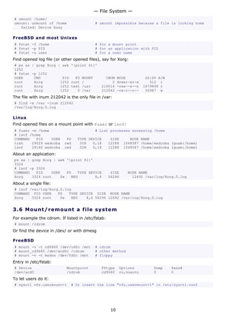 — File System —
# umount /home/
umount: unmount of /home                  # umount impossible because a file is locking home
   failed: Device busy

FreeBSD and most Unixes
# fstat -f /home                          # for a mount point
# fstat -p PID                            # for an application with PID
# fstat -u user                           # for a user name
Find opened log file (or other opened files), say for Xorg:
# ps ax | grep Xorg | awk '{print $1}'
1252
# fstat -p 1252
USER     CMD          PID   FD MOUNT           INUM     MODE          SZ|DV R/W
root     Xorg        1252 root /                  2     drwxr-xr-x      512 r
root     Xorg        1252 text /usr          216016     -rws--x--x   1679848 r
root     Xorg        1252    0 /var          212042     -rw-r--r--    56987 w
The file with inum 212042 is the only file in /var:
# find -x /var -inum 212042
/var/log/Xorg.0.log

Linux
Find opened files on a mount point with fuser or lsof:
# fuser -m /home                          # List processes accessing /home
# lsof /home
COMMAND   PID    USER      FD    TYPE DEVICE       SIZE      NODE NAME
tcsh    29029 eedcoba     cwd     DIR   0,18      12288   1048587 /home/eedcoba (guam:/home)
lsof    29140 eedcoba     cwd     DIR   0,18      12288   1048587 /home/eedcoba (guam:/home)
About an application:
ps ax | grep Xorg | awk '{print $1}'
3324
# lsof -p 3324
COMMAND   PID    USER   FD   TYPE DEVICE           SIZE     NODE NAME
Xorg    3324 root    0w   REG        8,6          56296       12492 /var/log/Xorg.0.log
About a single file:
# lsof /var/log/Xorg.0.log
COMMAND PID USER    FD   TYPE DEVICE SIZE NODE NAME
Xorg    3324 root    0w   REG    8,6 56296 12492 /var/log/Xorg.0.log


3.6 M o u n t / r e m o un t a file s y s t em
For example the cdrom. If listed in /etc/fstab:
# mount /cdrom
Or find the device in /dev/ or with dmesg

FreeBSD
# mount -v -t cd9660 /dev/cd0c /mnt       # cdrom
# mount_cd9660 /dev/wcd0c /cdrom          # other method
# mount -v -t msdos /dev/fd0c /mnt        # floppy
Entry in /etc/fstab:
# Device                   Mountpoint        FStype     Options          Dump     Pass#
/dev/acd0                  /cdrom            cd9660     ro,noauto        0        0
To let users do it:
# sysctl vfs.usermount=1     # Or insert the line "vfs.usermount=1" in /etc/sysctl.conf




                                                   10
 