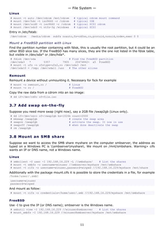 — File System —
Linux
#   mount   -t auto /dev/cdrom /mnt/cdrom    #   typical   cdrom mount command
#   mount   /dev/hdc -t iso9660 -r /cdrom    #   typical   IDE
#   mount   /dev/scd0 -t iso9660 -r /cdrom   #   typical   SCSI cdrom
#   mount   /dev/sdc0 -t ntfs-3g /windows    #   typical   SCSI
Entry in /etc/fstab:
/dev/cdrom      /media/cdrom   subfs noauto,fs=cdfss,ro,procuid,nosuid,nodev,exec 0 0

Mount a FreeBSD partition with Linux
Find the partition number containing with fdisk, this is usually the root partition, but it could be an
other BSD slice too. If the FreeBSD has many slices, they are the one not listed in the fdisk table,
but visible in /dev/sda* or /dev/hda*.
# fdisk /dev/sda                     # Find the FreeBSD partition
/dev/sda3   *        5357        7905    20474842+ a5 FreeBSD
# mount -t ufs -o ufstype=ufs2,ro /dev/sda3 /mnt
/dev/sda10 = /tmp; /dev/sda11 /usr   # The other slices

Remount
Remount a device without unmounting it. Necessary for fsck for example
# mount -o remount,ro /                   # Linux
# mount -o ro /                           # FreeBSD
Copy the raw data from a cdrom into an iso image:
# dd if=/dev/cd0c of=file.iso


3.7 A d d s wa p o n- t h e - f ly
Suppose you need more swap (right now), say a 2GB file /swap2gb (Linux only).
#   dd if=/dev/zero of=/swap2gb bs=1024k count=2000
#   mkswap /swap2gb                    # create the swap area
#   swapon /swap2gb                    # activate the swap. It now in use
#   swapoff /swap2gb                   # when done deactivate the swap
#   rm /swap2gb


3.8 M o u n t a n S M B s ha re
Suppose we want to access the SMB share myshare on the computer smbserver, the address as
typed on a Windows PC is smbservermyshare. We mount on /mnt/smbshare. Warning> cifs
wants an IP or DNS name, not a Windows name.

Linux
# smbclient -U user -I 192.168.16.229 -L //smbshare/    # List the shares
# mount -t smbfs -o username=winuser //smbserver/myshare /mnt/smbshare
# mount -t cifs -o username=winuser,password=winpwd //192.168.16.229/myshare /mnt/share
Additionally with the package mount.cifs it is possible to store the credentials in a file, for example
/home/user/.smb:
username=winuser
password=winpwd
And mount as follow:
# mount -t cifs -o credentials=/home/user/.smb //192.168.16.229/myshare /mnt/smbshare

FreeBSD
Use -I to give the IP (or DNS name); smbserver is the Windows name.
# smbutil view -I 192.168.16.229 //winuser@smbserver    # List the shares
# mount_smbfs -I 192.168.16.229 //winuser@smbserver/myshare /mnt/smbshare



                                                   11
 