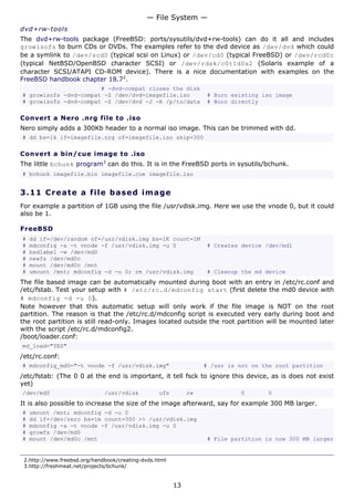— File System —
dvd+rw-tools
The dvd+rw-tools package (FreeBSD: ports/sysutils/dvd+rw-tools) can do it all and includes
growisofs to burn CDs or DVDs. The examples refer to the dvd device as /dev/dvd which could
be a symlink to /dev/scd0 (typical scsi on Linux) or /dev/cd0 (typical FreeBSD) or /dev/rcd0c
(typical NetBSD/OpenBSD character SCSI) or /dev/rdsk/c0t1d0s2 (Solaris example of a
character SCSI/ATAPI CD-ROM device). There is a nice documentation with examples on the
FreeBSD handbook chapter 18.72.
                       # -dvd-compat closes the disk
# growisofs -dvd-compat -Z /dev/dvd=imagefile.iso                 # Burn existing iso image
# growisofs -dvd-compat -Z /dev/dvd -J -R /p/to/data              # Burn directly

Convert a Nero .nrg file to .iso
Nero simply adds a 300Kb header to a normal iso image. This can be trimmed with dd.
# dd bs=1k if=imagefile.nrg of=imagefile.iso skip=300

Convert a bin/cue image to .iso
The little bchunk program3 can do this. It is in the FreeBSD ports in sysutils/bchunk.
# bchunk imagefile.bin imagefile.cue imagefile.iso


3.11 C r e a t e a file b a s e d im a g e
For example a partition of 1GB using the file /usr/vdisk.img. Here we use the vnode 0, but it could
also be 1.

FreeBSD
#   dd if=/dev/random of=/usr/vdisk.img bs=1K count=1M
#   mdconfig -a -t vnode -f /usr/vdisk.img -u 0                   # Creates device /dev/md1
#   bsdlabel -w /dev/md0
#   newfs /dev/md0c
#   mount /dev/md0c /mnt
#   umount /mnt; mdconfig -d -u 0; rm /usr/vdisk.img              # Cleanup the md device
The file based image can be automatically mounted during boot with an entry in /etc/rc.conf and
/etc/fstab. Test your setup with # /etc/rc.d/mdconfig start (first delete the md0 device with
# mdconfig -d -u 0).
Note however that this automatic setup will only work if the file image is NOT on the root
partition. The reason is that the /etc/rc.d/mdconfig script is executed very early during boot and
the root partition is still read-only. Images located outside the root partition will be mounted later
with the script /etc/rc.d/mdconfig2.
/boot/loader.conf:
md_load="YES"
/etc/rc.conf:
# mdconfig_md0="-t vnode -f /usr/vdisk.img"                       # /usr is not on the root partition
/etc/fstab: (The 0 0 at the end is important, it tell fsck to ignore this device, as is does not exist
yet)
/dev/md0                      /usr/vdisk          ufs        rw             0       0
It is also possible to increase the size of the image afterward, say for example 300 MB larger.
#   umount /mnt; mdconfig -d -u 0
#   dd if=/dev/zero bs=1m count=300 >> /usr/vdisk.img
#   mdconfig -a -t vnode -f /usr/vdisk.img -u 0
#   growfs /dev/md0
#   mount /dev/md0c /mnt                                          # File partition is now 300 MB larger


 2.http://www.freebsd.org/handbook/creating-dvds.html
 3.http://freshmeat.net/projects/bchunk/


                                                        13
 