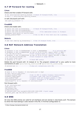 — Network —
4.7 I P F o r w a rd fo r ro ut i ng

Linux
Check and then enable IP forward with:
# cat /proc/sys/net/ipv4/ip_forward # Check IP forward 0=off, 1=on
# echo 1 > /proc/sys/net/ipv4/ip_forward
or edit /etc/sysctl.conf with:
net.ipv4.ip_forward = 1

FreeBSD
Check and enable with:
# sysctl net.inet.ip.forwarding      # Check IP forward 0=off, 1=on
# sysctl net.inet.ip.forwarding=1
# sysctl net.inet.ip.fastforwarding=1        # For dedicated router or firewall
Permanent with entry in /etc/rc.conf:
gateway_enable="YES"                 # Set to YES if this host will be a gateway.

Solaris
# ndd -set /dev/ip ip_forwarding 1             # Set IP forward 0=off, 1=on


4.8 N A T N e tw o rk A d d re s s T r a n s l a t i o n

Linux
# iptables -t nat -A POSTROUTING -o eth0 -j MASQUERADE        # to activate NAT
# iptables -t nat -A PREROUTING -p tcp -d 78.31.70.238 --dport 20022 -j DNAT 
--to 192.168.16.44:22           # Port forward 20022 to internal IP port ssh
# iptables -t nat -A PREROUTING -p tcp -d 78.31.70.238 --dport 993:995 -j DNAT 
--to 192.168.16.254:993-995     # Port forward of range 993-995
# ip route flush cache
# iptables -L -t nat            # Check NAT status
Delete the port forward with -D instead of -A. The program netstat-nat5 is very useful to track
connections (it uses /proc/net/ip_conntrack or /proc/net/nf_conntrack).
# netstat-nat -n                           # show all connections with IPs

FreeBSD
# natd -s -m -u -dynamic -f /etc/natd.conf -n fxp0
Or edit /etc/rc.conf with:
firewall_enable="YES"           # Set to YES to enable firewall functionality
firewall_type="open"            # Firewall type (see /etc/rc.firewall)
natd_enable="YES"               # Enable natd (if firewall_enable == YES).
natd_interface="tun0"           # Public interface or IP address to use.
natd_flags="-s -m -u -dynamic -f /etc/natd.conf"
Port forward with:
# cat /etc/natd.conf
same_ports yes
use_sockets yes
unregistered_only
# redirect_port tcp insideIP:2300-2399 3300-3399            # port range
redirect_port udp 192.168.51.103:7777 7777


4.9 D N S
On Unix the DNS entries are valid for all interfaces and are stored in /etc/resolv.conf. The domain
to which the host belongs is also stored in this file. A minimal configuration is:

 5.http://tweegy.nl/projects/netstat-nat


                                                       17
 