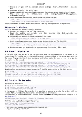 — SSH SCP —
     • Create a key pair with the ssh.com client: Settings - User Authentication - Generate
       New....
     • I use Key type DSA; key length 2048.
     • Copy the public key generated by the ssh.com client to the server into the ~/.ssh folder.
     • The     keys    are   in    C:Documents     and      Settings%USERNAME%Application
       DataSSHUserKeys.
     • Use the ssh-keygen command on the server to convert the key:
         # cd ~/.ssh
         # ssh-keygen -i -f keyfilename.pub >> authorized_keys2
Notice: We used a DSA key, RSA is also possible. The key is not protected by a password.

Using putty for Windows
Putty11 is a simple and free ssh client for Windows.
     • Create a key pair with the puTTYgen program.
     • Save the public and private keys (for example                     into   C:Documents     and
        Settings%USERNAME%.ssh).
     • Copy the public key to the server into the ~/.ssh folder:
         # scp .ssh/puttykey.pub root@192.168.51.254:.ssh/
     • Use the ssh-keygen command on the server to convert the key for OpenSSH:
         # cd ~/.ssh
         # ssh-keygen -i -f puttykey.pub >> authorized_keys2
     • Point the private key location in the putty settings: Connection - SSH - Auth

5.2 C h e ck f ing e rp rint
At the first login, ssh will ask if the unknown host with the fingerprint has to be stored in the
known hosts. To avoid a man-in-the-middle attack the administrator of the server can send you
the server fingerprint which is then compared on the first login. Use ssh-keygen -l to get the
fingerprint (on the server):
# ssh-keygen -l -f /etc/ssh/ssh_host_rsa_key.pub      # For RSA key
2048 61:33:be:9b:ae:6c:36:31:fd:83:98:b7:99:2d:9f:cd /etc/ssh/ssh_host_rsa_key.pub
# ssh-keygen -l -f /etc/ssh/ssh_host_dsa_key.pub      # For DSA key (default)
2048 14:4a:aa:d9:73:25:46:6d:0a:48:35:c7:f4:16:d4:ee /etc/ssh/ssh_host_dsa_key.pub
Now the client connecting to this server can verify that he is connecting to the right server:
# ssh linda
The authenticity of host 'linda (192.168.16.54)' can't be established.
DSA key fingerprint is 14:4a:aa:d9:73:25:46:6d:0a:48:35:c7:f4:16:d4:ee.
Are you sure you want to continue connecting (yes/no)? yes


5.3 S e cu r e file t ra ns f e r
Some simple commands:
# scp file.txt host-two:/tmp
# scp joe@host-two:/www/*.html /www/tmp
# scp -r joe@host-two:/www /www/tmp
In Konqueror or Midnight Commander it is possible to access a remote file system with the
address fish://user@gate. However the implementation is very slow.
Furthermore it is possible to mount a remote folder with sshfs a file system client based on SCP.
See fuse sshfs12.
ssh_exchange_identification: Connection closed by remote host
With this error try the following on the server:
echo 'SSHD: ALL' >> /etc/hosts.allow
/etc/init.d/sshd restart

11.http://www.chiark.greenend.org.uk/~sgtatham/putty/download.html
12.http://fuse.sourceforge.net/sshfs.html


                                                      23
 