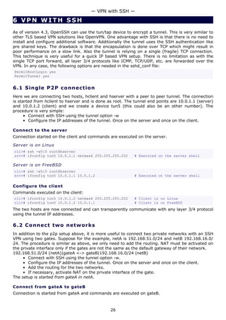 — VPN with SSH —

6 VPN WITH SSH
As of version 4.3, OpenSSH can use the tun/tap device to encrypt a tunnel. This is very similar to
other TLS based VPN solutions like OpenVPN. One advantage with SSH is that there is no need to
install and configure additional software. Additionally the tunnel uses the SSH authentication like
pre shared keys. The drawback is that the encapsulation is done over TCP which might result in
poor performance on a slow link. Also the tunnel is relying on a single (fragile) TCP connection.
This technique is very useful for a quick IP based VPN setup. There is no limitation as with the
single TCP port forward, all layer 3/4 protocols like ICMP, TCP/UDP, etc. are forwarded over the
VPN. In any case, the following options are needed in the sshd_conf file:
PermitRootLogin yes
PermitTunnel yes


6.1 S i n g l e P 2 P c o n ne c t i o n
Here we are connecting two hosts, hclient and hserver with a peer to peer tunnel. The connection
is started from hclient to hserver and is done as root. The tunnel end points are 10.0.1.1 (server)
and 10.0.1.2 (client) and we create a device tun5 (this could also be an other number). The
procedure is very simple:
      • Connect with SSH using the tunnel option -w
      • Configure the IP addresses of the tunnel. Once on the server and once on the client.

Connect to the server
Connection started on the client and commands are executed on the server.

Server is on Linux
cli># ssh -w5:5 root@hserver
srv># ifconfig tun5 10.0.1.1 netmask 255.255.255.252        # Executed on the server shell

Server is on FreeBSD
cli># ssh -w5:5 root@hserver
srv># ifconfig tun5 10.0.1.1 10.0.1.2                       # Executed on the server shell

Configure the client
Commands executed on the client:
cli># ifconfig tun5 10.0.1.2 netmask 255.255.255.252        # Client is on Linux
cli># ifconfig tun5 10.0.1.2 10.0.1.1                       # Client is on FreeBSD
The two hosts are now connected and can transparently communicate with any layer 3/4 protocol
using the tunnel IP addresses.

6.2 C o n n e ct t w o ne t w o rk s
In addition to the p2p setup above, it is more useful to connect two private networks with an SSH
VPN using two gates. Suppose for the example, netA is 192.168.51.0/24 and netB 192.168.16.0/
24. The procedure is similar as above, we only need to add the routing. NAT must be activated on
the private interface only if the gates are not the same as the default gateway of their network.
192.168.51.0/24 (netA)|gateA <-> gateB|192.168.16.0/24 (netB)
     • Connect with SSH using the tunnel option -w.
     • Configure the IP addresses of the tunnel. Once on the server and once on the client.
     • Add the routing for the two networks.
     • If necessary, activate NAT on the private interface of the gate.
The setup is started from gateA in netA.

Connect from gateA to gateB
Connection is started from gateA and commands are executed on gateB.



                                                26
 