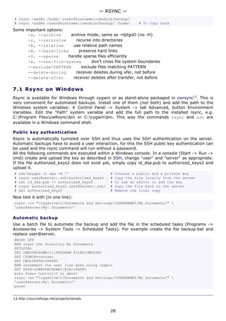 — RSYNC —
# rsync -axSRz /home/ ruser@hostname::rmodule/backup/
# rsync -axSRz ruser@hostname::rmodule/backup/ /home/         # To copy back
Some important options:
      -a, --archive      archive mode; same as -rlptgoD (no -H)
      -r, --recursive      recurse into directories
      -R, --relative      use relative path names
      -H, --hard-links       preserve hard links
      -S, --sparse      handle sparse files efficiently
      -x, --one-file-system        don't cross file system boundaries
      --exclude=PATTERN       exclude files matching PATTERN
      --delete-during      receiver deletes during xfer, not before
      --delete-after      receiver deletes after transfer, not before

7.1 R s y n c o n W ind o w s
Rsync is available for Windows through cygwin or as stand-alone packaged in cwrsync13. This is
very convenient for automated backups. Install one of them (not both) and add the path to the
Windows system variables: # Control Panel -> System -> tab Advanced, button Environment
Variables. Edit the "Path" system variable and add the full path to the installed rsync, e.g.
C:Program FilescwRsyncbin or C:cygwinbin. This way the commands rsync and ssh are
available in a Windows command shell.

Public key authentication
Rsync is automatically tunneled over SSH and thus uses the SSH authentication on the server.
Automatic backups have to avoid a user interaction, for this the SSH public key authentication can
be used and the rsync command will run without a password.
All the following commands are executed within a Windows console. In a console (Start -> Run ->
cmd) create and upload the key as described in SSH, change "user" and "server" as appropriate.
If the file authorized_keys2 does not exist yet, simply copy id_dsa.pub to authorized_keys2 and
upload it.
#   ssh-keygen -t dsa -N ''                     #   Creates a public and a private key
#   rsync user@server:.ssh/authorized_keys2 .   #   Copy the file locally from the server
#   cat id_dsa.pub >> authorized_keys2          #   Or use an editor to add the key
#   rsync authorized_keys2 user@server:.ssh/    #   Copy the file back to the server
#   del authorized_keys2                        #   Remove the local copy
Now test it with (in one line):
rsync -rv "/cygdrive/c/Documents and Settings/%USERNAME%/My Documents/" 
'user@server:My Documents/'

Automatic backup
Use a batch file to automate the backup and add the file in the scheduled tasks (Programs ->
Accessories -> System Tools -> Scheduled Tasks). For example create the file backup.bat and
replace user@server.
@ECHO OFF
REM rsync the directory My Documents
SETLOCAL
SET CWRSYNCHOME=C:PROGRAM FILESCWRSYNC
SET CYGWIN=nontsec
SET CWOLDPATH=%PATH%
REM uncomment the next line when using cygwin
SET PATH=%CWRSYNCHOME%BIN;%PATH%
echo Press Control-C to abort
rsync -av "/cygdrive/c/Documents and Settings/%USERNAME%/My Documents/" 
'user@server:My Documents/'
pause


13.http://sourceforge.net/projects/sereds


                                                28
 