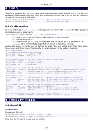 — SUDO —

8 SUDO
Sudo is a standard way to give users some administrative rights without giving out the root
password. Sudo is very useful in a multi user environment with a mix of server and workstations.
Simply call the command with sudo:
# sudo /etc/init.d/dhcpd restart                     # Run the rc script as root
# sudo -u sysadmin whoami                            # Run cmd as an other user


8.1 C o n f i gu ra t io n
Sudo is configured in /etc/sudoers and must only be edited with visudo. The basic syntax is
(the lists are comma separated):
user hosts = (runas) commands               # In /etc/sudoers
       users one or more users or %group (like %wheel) to gain the rights
       hosts list of hosts (or ALL)
       runas list of users (or ALL) that the command rule can be run as. It is enclosed in ( )!
       commands list of commands (or ALL) that will be run as root or as (runas)
Additionally those keywords can be defined as alias, they are called User_Alias, Host_Alias,
Runas_Alias and Cmnd_Alias. This is useful for larger setups. Here a sudoers example:
# cat /etc/sudoers
# Host aliases are subnets or hostnames.
Host_Alias   DMZ     = 212.118.81.40/28
Host_Alias   DESKTOP = work1, work2

# User aliases are a    list of users which can have the same rights
User_Alias   ADMINS     = colin, luca, admin
User_Alias   DEVEL      = joe, jack, julia
Runas_Alias DBA         = oracle,pgsql

# Command aliases define the full path of a list of commands
Cmnd_Alias   SYSTEM = /sbin/reboot,/usr/bin/kill,/sbin/halt,/sbin/shutdown,/etc/init.d/
Cmnd_Alias   PW      = /usr/bin/passwd [A-z]*, !/usr/bin/passwd root # Not root pwd!
Cmnd_Alias   DEBUG   = /usr/sbin/tcpdump,/usr/bin/wireshark,/usr/bin/nmap
# The actual    rules
root,ADMINS     ALL     = (ALL) NOPASSWD: ALL         # ADMINS can do anything w/o a password.
DEVEL           DESKTOP = (ALL) NOPASSWD: ALL         # Developers have full right on desktops
DEVEL           DMZ     = (ALL) NOPASSWD: DEBUG       # Developers can debug the DMZ servers.

# User sysadmin can mess around in the DMZ servers with some commands.
sysadmin     DMZ     = (ALL) NOPASSWD: SYSTEM,PW,DEBUG
sysadmin     ALL,!DMZ = (ALL) NOPASSWD: ALL   # Can do anything outside the DMZ.
%dba         ALL     = (DBA) ALL              # Group dba can run as database user.

# anyone can mount/unmount a cd-rom on the desktop machines
ALL          DESKTOP = NOPASSWD: /sbin/mount /cdrom,/sbin/umount /cdrom


9 ENCRYPT FILES

9.1 Op e n S S L

A single file
Encrypt and decrypt:
# openssl aes-128-cbc -salt -in file -out file.aes
# openssl aes-128-cbc -d -salt -in file.aes -out file
Note that the file can of course be a tar archive.




                                                     29
 