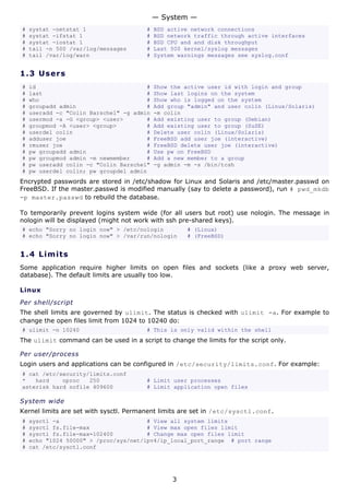 — System —
#   systat -netstat 1                   #   BSD active network connections
#   systat -ifstat 1                    #   BSD network traffic through active interfaces
#   systat -iostat 1                    #   BSD CPU and and disk throughput
#   tail -n 500 /var/log/messages       #   Last 500 kernel/syslog messages
#   tail /var/log/warn                  #   System warnings messages see syslog.conf


1.3 U s e r s
#   id                                 #    Show the active user id with login and group
#   last                               #    Show last logins on the system
#   who                                #    Show who is logged on the system
#   groupadd admin                     #    Add group "admin" and user colin (Linux/Solaris)
#   useradd -c "Colin Barschel" -g admin    -m colin
#   usermod -a -G <group> <user>       #    Add existing user to group (Debian)
#   groupmod -A <user> <group>         #    Add existing user to group (SuSE)
#   userdel colin                      #    Delete user colin (Linux/Solaris)
#   adduser joe                        #    FreeBSD add user joe (interactive)
#   rmuser joe                         #    FreeBSD delete user joe (interactive)
#   pw groupadd admin                  #    Use pw on FreeBSD
#   pw groupmod admin -m newmember     #    Add a new member to a group
#   pw useradd colin -c "Colin Barschel"    -g admin -m -s /bin/tcsh
#   pw userdel colin; pw groupdel admin
Encrypted passwords are stored in /etc/shadow for Linux and Solaris and /etc/master.passwd on
FreeBSD. If the master.passwd is modified manually (say to delete a password), run # pwd_mkdb
-p master.passwd to rebuild the database.

To temporarily prevent logins system wide (for all users but root) use nologin. The message in
nologin will be displayed (might not work with ssh pre-shared keys).
# echo "Sorry no login now" > /etc/nologin            # (Linux)
# echo "Sorry no login now" > /var/run/nologin        # (FreeBSD)


1.4 L i m i t s
Some application require higher limits on open files and sockets (like a proxy web server,
database). The default limits are usually too low.

Linux
Per shell/script
The shell limits are governed by ulimit. The status is checked with ulimit -a. For example to
change the open files limit from 1024 to 10240 do:
# ulimit -n 10240                       # This is only valid within the shell
The ulimit command can be used in a script to change the limits for the script only.

Per user/process
Login users and applications can be configured in /etc/security/limits.conf. For example:
# cat /etc/security/limits.conf
*   hard    nproc   250                 # Limit user processes
asterisk hard nofile 409600             # Limit application open files

System wide
Kernel limits are set with sysctl. Permanent limits are set in /etc/sysctl.conf.
#   sysctl -a                          # View all system limits
#   sysctl fs.file-max                 # View max open files limit
#   sysctl fs.file-max=102400          # Change max open files limit
#   echo "1024 50000" > /proc/sys/net/ipv4/ip_local_port_range # port range
#   cat /etc/sysctl.conf




                                                 3
 