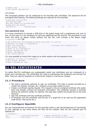 — SSL Certificates —
# umount /mnt
# geli detach /dev/ad1.eli

/etc/fstab
The encrypted partition can be configured to be mounted with /etc/fstab. The password will be
prompted when booting. The following settings are required for this example:
# grep geli /etc/rc.conf
geli_devices="ad1"
geli_ad1_flags="-k /root/ad1.key"
# grep geli /etc/fstab
/dev/ad1.eli         /home/private                    ufs                 rw   0        0

Use password only
It is more convenient to encrypt a USB stick or file based image with a passphrase only and no
key. In this case it is not necessary to carry the additional key file around. The procedure is very
much the same as above, simply without the key file. Let's encrypt a file based image
/cryptedfile of 1 GB.
#   dd if=/dev/zero of=/cryptedfile bs=1M count=1000        # 1 GB file
#   mdconfig -at vnode -f /cryptedfile
#   geli init /dev/md0                                      # encrypts with password only
#   geli attach /dev/md0
#   newfs -U -m 0 /dev/md0.eli
#   mount /dev/md0.eli /mnt
#   umount /dev/md0.eli
#   geli detach md0.eli
It is now possible to mount this image on an other system with the password only.
# mdconfig -at vnode -f /cryptedfile
# geli attach /dev/md0
# mount /dev/md0.eli /mnt


11 SSL CERTIFICATES
So called SSL/TLS certificates are cryptographic public key certificates and are composed of a
public and a private key. The certificates are used to authenticate the endpoints and encrypt the
data. They are used for example on a web server (https) or mail server (imaps).

11.1 P r o ce d u re
     • We need a certificate authority to sign our certificate. This step is usually provided by a
       vendor like Thawte, Verisign, etc., however we can also create our own.
     • Create a certificate signing request. This request is like an unsigned certificate (the public
       part) and already contains all necessary information. The certificate request is normally
       sent to the authority vendor for signing. This step also creates the private key on the local
       machine.
     • Sign the certificate with the certificate authority.
     • If necessary join the certificate and the key in a single file to be used by the application
       (web server, mail server etc.).

11.2 C o n f i g ure O p e nS S L
We use /usr/local/certs as directory for this example check or edit /etc/ssl/openssl.cnf accordingly
to your settings so you know where the files will be created. Here are the relevant part of
openssl.cnf:
[ CA_default ]
dir               = /usr/local/certs/CA          # Where everything is kept
certs             = $dir/certs                   # Where the issued certs are kept




                                                 33
 