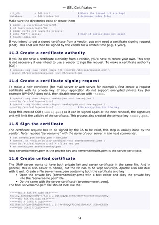 — SSL Certificates —
crl_dir           = $dir/crl                     # Where the issued crl are kept
database          = $dir/index.txt               # database index file.
Make sure the directories exist or create them
#   mkdir -p /usr/local/certs/CA
#   cd /usr/local/certs/CA
#   mkdir certs crl newcerts private
#   echo "01" > serial                           # Only if serial does not exist
#   touch index.txt
If you intend to get a signed certificate from a vendor, you only need a certificate signing request
(CSR). This CSR will then be signed by the vendor for a limited time (e.g. 1 year).

11.3 C r e a t e a c e rt ific a t e a u t h o r i t y
If you do not have a certificate authority from a vendor, you'll have to create your own. This step
is not necessary if one intend to use a vendor to sign the request. To make a certificate authority
(CA):
# openssl req -new -x509 -days 730 -config /etc/ssl/openssl.cnf 
-keyout CA/private/cakey.pem -out CA/cacert.pem


11.4 C r e a t e a c e rt ific a t e s ig n i n g r eq u es t
To make a new certificate (for mail server or web server for example), first create a request
certificate with its private key. If your application do not support encrypted private key (for
example UW-IMAP does not), then disable encryption with -nodes.
# openssl req -new -keyout newkey.pem -out newreq.pem 
-config /etc/ssl/openssl.cnf
# openssl req -nodes -new -keyout newkey.pem -out newreq.pem 
-config /etc/ssl/openssl.cnf                # No encryption for the key
Keep this created CSR (newreq.pem) as it can be signed again at the next renewal, the signature
onlt will limit the validity of the certificate. This process also created the private key newkey.pem.

11.5 S i gn t h e c e rt ific a t e
The certificate request has to be signed by the CA to be valid, this step is usually done by the
vendor. Note: replace "servername" with the name of your server in the next commands.
# cat newreq.pem newkey.pem > new.pem
# openssl ca -policy policy_anything -out servernamecert.pem 
-config /etc/ssl/openssl.cnf -infiles new.pem
# mv newkey.pem servernamekey.pem
Now servernamekey.pem is the private key and servernamecert.pem is the server certificate.

11.6 C r e a t e un it e d c e rt ific at e
The IMAP server wants to have both private key and server certificate in the same file. And in
general, this is also easier to handle, but the file has to be kept securely!. Apache also can deal
with it well. Create a file servername.pem containing both the certificate and key.
     • Open the private key (servernamekey.pem) with a text editor and copy the private key
        into the "servername.pem" file.
     • Do the same with the server certificate (servernamecert.pem).
The final servername.pem file should look like this:

-----BEGIN RSA PRIVATE KEY-----
MIICXQIBAAKBgQDutWy+o/XZ/[...]qK5LqQgT3c9dU6fcR+WuSs6aejdEDDqBRQ
-----END RSA PRIVATE KEY-----
-----BEGIN CERTIFICATE-----
MIIERzCCA7CgAwIBAgIBBDANB[...]iG9w0BAQQFADCBxTELMAkGA1UEBhMCREUx
-----END CERTIFICATE-----



                                                 34
 