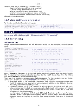 — CVS —
What we have now in the directory /usr/local/certs/:
       CA/private/cakey.pem (CA server private key)
       CA/cacert.pem (CA server public key)
       certs/servernamekey.pem (server private key)
       certs/servernamecert.pem (server signed certificate)
       certs/servername.pem (server certificate with private key)
Keep the private key secure!

11.7 V i e w c e rt i fic a t e inf o rm a t i o n
To view the certificate information simply do:
# openssl x509 -text -in servernamecert.pem            # View the certificate info
# openssl req -noout -text -in server.csr              # View the request info
# openssl s_client -connect cb.vu:443                  # Check a web server certificate


12 CVS
Server setup (p35) | CVS test (p36) | SSH tunneling (p37) | CVS usage (p37)

12.1 S e r ve r s e t u p

Initiate the CVS
Decide where the main repository will rest and create a root cvs. For example /usr/local/cvs (as
root):
# mkdir -p /usr/local/cvs
# setenv CVSROOT /usr/local/cvs          # Set CVSROOT to the new location (local)
# cvs init                               # Creates all internal CVS config files
# cd /root
# cvs checkout CVSROOT                   # Checkout the config files to modify them
# cd CVSROOT
edit config ( fine as it is)
# cvs commit config
cat >> writers                           # Create a writers file (optionally also readers)
colin
^D                                       # Use [Control][D] to quit the edit
# cvs add writers                        # Add the file writers into the repository
# cvs edit checkoutlist
# cat >> checkoutlist
writers
^D                                       # Use [Control][D] to quit the edit
# cvs commit                             # Commit all the configuration changes
Add a readers file if you want to differentiate read and write permissions Note: Do not (ever) edit
files directly into the main cvs, but rather checkout the file, modify it and check it in. We did this
with the file writers to define the write access.
There are three popular ways to access the CVS at this point. The first two don't need any further
configuration. See the examples on CVSROOT below for how to use them:
      • Direct local access to the file system. The user(s) need sufficient file permission to access
         the CS directly and there is no further authentication in addition to the OS login. However
         this is only useful if the repository is local.
      • Remote access with ssh with the ext protocol. Any use with an ssh shell account and read/
         write permissions on the CVS server can access the CVS directly with ext over ssh without
         any additional tunnel. There is no server process running on the CVS for this to work. The
         ssh login does the authentication.
      • Remote access with pserver (default port: 2401/tcp). This is the preferred use for larger
         user base as the users are authenticated by the CVS pserver with a dedicated password
         database, there is therefore no need for local users accounts. This setup is explained
         below.




                                                 35
 