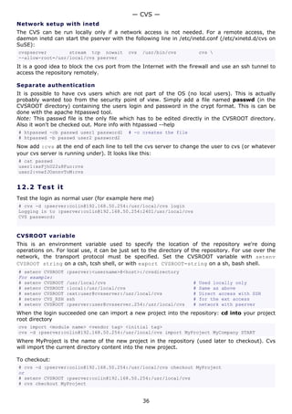 — CVS —
Network setup with inetd
The CVS can be run locally only if a network access is not needed. For a remote access, the
daemon inetd can start the pserver with the following line in /etc/inetd.conf (/etc/xinetd.d/cvs on
SuSE):
cvspserver        stream tcp nowait        cvs   /usr/bin/cvs           cvs 
--allow-root=/usr/local/cvs pserver
It is a good idea to block the cvs port from the Internet with the firewall and use an ssh tunnel to
access the repository remotely.

Separate authentication
It is possible to have cvs users which are not part of the OS (no local users). This is actually
probably wanted too from the security point of view. Simply add a file named passwd (in the
CVSROOT directory) containing the users login and password in the crypt format. This is can be
done with the apache htpasswd tool.
Note: This passwd file is the only file which has to be edited directly in the CVSROOT directory.
Also it won't be checked out. More info with htpasswd --help
# htpasswd -cb passwd user1 password1      # -c creates the file
# htpasswd -b passwd user2 password2
Now add :cvs at the end of each line to tell the cvs server to change the user to cvs (or whatever
your cvs server is running under). It looks like this:
# cat passwd
user1:xsFjhU22u8Fuo:cvs
user2:vnefJOsnnvToM:cvs


12.2 T e s t i t
Test the login as normal user (for example here me)
# cvs -d :pserver:colin@192.168.50.254:/usr/local/cvs login
Logging in to :pserver:colin@192.168.50.254:2401/usr/local/cvs
CVS password:



CVSROOT variable
This is an environment variable used to specify the location of the repository we're doing
operations on. For local use, it can be just set to the directory of the repository. For use over the
network, the transport protocol must be specified. Set the CVSROOT variable with setenv
CVSROOT string on a csh, tcsh shell, or with export CVSROOT=string on a sh, bash shell.
# setenv CVSROOT   :pserver:<username>@<host>:/cvsdirectory
For example:
# setenv CVSROOT   /usr/local/cvs                                   #   Used locally only
# setenv CVSROOT   :local:/usr/local/cvs                            #   Same as above
# setenv CVSROOT   :ext:user@cvsserver:/usr/local/cvs               #   Direct access with SSH
# setenv CVS_RSH   ssh                                              #   for the ext access
# setenv CVSROOT   :pserver:user@cvsserver.254:/usr/local/cvs       #   network with pserver
When the login succeeded one can import a new project into the repository: cd into your project
root directory
cvs import <module name> <vendor tag> <initial tag>
cvs -d :pserver:colin@192.168.50.254:/usr/local/cvs import MyProject MyCompany START
Where MyProject is the name of the new project in the repository (used later to checkout). Cvs
will import the current directory content into the new project.

To checkout:
# cvs -d :pserver:colin@192.168.50.254:/usr/local/cvs checkout MyProject
or
# setenv CVSROOT :pserver:colin@192.168.50.254:/usr/local/cvs
# cvs checkout MyProject


                                                 36
 