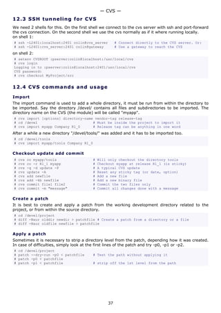 — CVS —
12.3 S S H t u n ne ling fo r C V S
We need 2 shells for this. On the first shell we connect to the cvs server with ssh and port-forward
the cvs connection. On the second shell we use the cvs normally as if it where running locally.
on shell 1:
# ssh -L2401:localhost:2401 colin@cvs_server           # Connect directly to the CVS server. Or:
# ssh -L2401:cvs_server:2401 colin@gateway             # Use a gateway to reach the CVS
on shell 2:
# setenv CVSROOT :pserver:colin@localhost:/usr/local/cvs
# cvs login
Logging in to :pserver:colin@localhost:2401/usr/local/cvs
CVS password:
# cvs checkout MyProject/src


12.4 C V S co m m a nd s a nd us a g e

Import
The import command is used to add a whole directory, it must be run from within the directory to
be imported. Say the directory /devel/ contains all files and subdirectories to be imported. The
directory name on the CVS (the module) will be called "myapp".
# cvs import [options] directory-name vendor-tag release-tag
# cd /devel                          # Must be inside the project to import it
# cvs import myapp Company R1_0      # Release tag can be anything in one word
After a while a new directory "/devel/tools/" was added and it has to be imported too.
# cd /devel/tools
# cvs import myapp/tools Company R1_0

Checkout update add commit
#   cvs   co myapp/tools                 #   Will only checkout the directory tools
#   cvs   co -r R1_1 myapp               #   Checkout myapp at release R1_1 (is sticky)
#   cvs   -q -d update -P                #   A typical CVS update
#   cvs   update -A                      #   Reset any sticky tag (or date, option)
#   cvs   add newfile                    #   Add a new file
#   cvs   add -kb newfile                #   Add a new binary file
#   cvs   commit file1 file2             #   Commit the two files only
#   cvs   commit -m "message"            #   Commit all changes done with a message

Create a patch
It is best to create and apply a patch from the working development directory related to the
project, or from within the source directory.
# cd /devel/project
# diff -Naur olddir newdir > patchfile # Create a patch from a directory or a file
# diff -Naur oldfile newfile > patchfile

Apply a patch
Sometimes it is necessary to strip a directory level from the patch, depending how it was created.
In case of difficulties, simply look at the first lines of the patch and try -p0, -p1 or -p2.
#   cd /devel/project
#   patch --dry-run -p0 < patchfile      # Test the path without applying it
#   patch -p0 < patchfile
#   patch -p1 < patchfile                # strip off the 1st level from the path




                                                  37
 