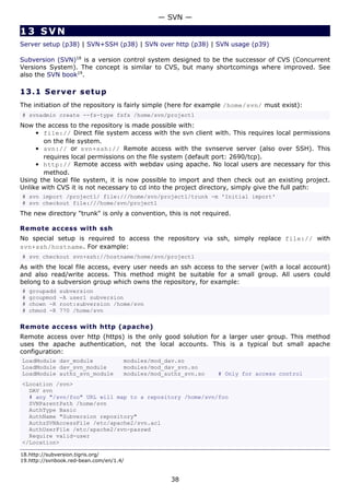 — SVN —

13 SVN
Server setup (p38) | SVN+SSH (p38) | SVN over http (p38) | SVN usage (p39)

Subversion (SVN)18 is a version control system designed to be the successor of CVS (Concurrent
Versions System). The concept is similar to CVS, but many shortcomings where improved. See
also the SVN book19.

13.1 S e r ve r s e t u p
The initiation of the repository is fairly simple (here for example /home/svn/ must exist):
# svnadmin create --fs-type fsfs /home/svn/project1
Now the access to the repository is made possible with:
     • file:// Direct file system access with the svn client with. This requires local permissions
       on the file system.
     • svn:// or svn+ssh:// Remote access with the svnserve server (also over SSH). This
       requires local permissions on the file system (default port: 2690/tcp).
     • http:// Remote access with webdav using apache. No local users are necessary for this
       method.
Using the local file system, it is now possible to import and then check out an existing project.
Unlike with CVS it is not necessary to cd into the project directory, simply give the full path:
# svn import /project1/ file:///home/svn/project1/trunk -m 'Initial import'
# svn checkout file:///home/svn/project1
The new directory "trunk" is only a convention, this is not required.

Remote access with ssh
No special setup is required to access the repository via ssh, simply replace file:// with
svn+ssh/hostname. For example:
# svn checkout svn+ssh://hostname/home/svn/project1
As with the local file access, every user needs an ssh access to the server (with a local account)
and also read/write access. This method might be suitable for a small group. All users could
belong to a subversion group which owns the repository, for example:
#   groupadd   subversion
#   groupmod   -A user1 subversion
#   chown -R   root:subversion /home/svn
#   chmod -R   770 /home/svn

Remote access with http (apache)
Remote access over http (https) is the only good solution for a larger user group. This method
uses the apache authentication, not the local accounts. This is a typical but small apache
configuration:
LoadModule dav_module                modules/mod_dav.so
LoadModule dav_svn_module            modules/mod_dav_svn.so
LoadModule authz_svn_module          modules/mod_authz_svn.so   # Only for access control
<Location /svn>
  DAV svn
  # any "/svn/foo" URL will map to a repository /home/svn/foo
  SVNParentPath /home/svn
  AuthType Basic
  AuthName "Subversion repository"
  AuthzSVNAccessFile /etc/apache2/svn.acl
  AuthUserFile /etc/apache2/svn-passwd
  Require valid-user
</Location>

18.http://subversion.tigris.org/
19.http://svnbook.red-bean.com/en/1.4/


                                                   38
 