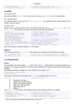 — System —
fs.file-max=102400                              # Permanent entry in sysctl.conf
# cat /proc/sys/fs/file-nr                      # How many file descriptors are in use

FreeBSD

Per shell/script
Use the command limits in csh or tcsh or as in Linux, use ulimit in an sh or bash shell.

Per user/process
The default limits on login are set in /etc/login.conf. An unlimited value is still limited by the
system maximal value.

System wide
Kernel limits are also set with sysctl. Permanent limits are set in /etc/sysctl.conf or /boot/
loader.conf. The syntax is the same as Linux but the keys are different.
# sysctl -a                          # View all system limits
# sysctl kern.maxfiles=XXXX          # maximum number of file descriptors
kern.ipc.nmbclusters=32768           # Permanent entry in /etc/sysctl.conf
kern.maxfiles=65536                  # Typical values for Squid
kern.maxfilesperproc=32768
kern.ipc.somaxconn=8192              # TCP queue. Better for apache/sendmail
# sysctl kern.openfiles              # How many file descriptors are in use
# sysctl kern.ipc.numopensockets     # How many open sockets are in use
# sysctl net.inet.ip.portrange.last=50000 # Default is 1024-5000
# netstat -m                         # network memory buffers statistics
See The FreeBSD handbook Chapter 111 for details.

Solaris
The following values in /etc/system will increase the maximum file descriptors per proc:
set rlim_fd_max = 4096                          # Hard limit on file descriptors for a single proc
set rlim_fd_cur = 1024                          # Soft limit on file descriptors for a single proc


1.5 R u n l e ve ls

Linux
Once booted, the kernel starts init which then starts rc which starts all scripts belonging to a
runlevel. The scripts are stored in /etc/init.d and are linked into /etc/rc.d/rcN.d with N the runlevel
number.
The default runlevel is configured in /etc/inittab. It is usually 3 or 5:
# grep default: /etc/inittab
id:3:initdefault:
The actual runlevel can be changed with init. For example to go from 3 to 5:
# init 5                                        # Enters runlevel 5
       0   Shutdown and halt
       1   Single-User mode (also S)
       2   Multi-user without network
       3   Multi-user with network
       5   Multi-user with X
       6   Reboot
Use chkconfig to configure the programs that will be started at boot in a runlevel.
#   chkconfig   --list                          #   List all init scripts
#   chkconfig   --list sshd                     #   Report the status of sshd
#   chkconfig   sshd --level 35 on              #   Configure sshd for levels 3 and 5
#   chkconfig   sshd off                        #   Disable sshd for all runlevels

 1.http://www.freebsd.org/handbook/configtuning-kernel-limits.html


                                                         4
 