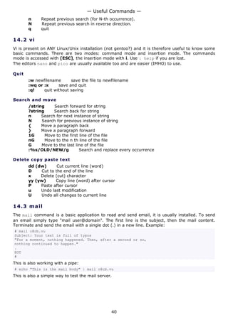 — Useful Commands —
       n      Repeat previous search (for N-th occurrence).
       N      Repeat previous search in reverse direction.
       q      quit

14.2 v i
Vi is present on ANY Linux/Unix installation (not gentoo?) and it is therefore useful to know some
basic commands. There are two modes: command mode and insertion mode. The commands
mode is accessed with [ESC], the insertion mode with i. Use : help if you are lost.
The editors nano and pico are usually available too and are easier (IMHO) to use.

Quit
       :w newfilename      save the file to newfilename
       :wq or :x     save and quit
       :q!    quit without saving

Search and move
       /string     Search forward for string
       ?string     Search back for string
       n     Search for next instance of string
       N     Search for previous instance of string
       {     Move a paragraph back
       }     Move a paragraph forward
       1G      Move to the first line of the file
       nG      Move to the n th line of the file
       G     Move to the last line of the file
       :%s/OLD/NEW/g             Search and replace every occurrence

Delete copy paste text
       dd (dw)      Cut current line (word)
       D    Cut to the end of the line
       x    Delete (cut) character
       yy (yw)     Copy line (word) after cursor
       P    Paste after cursor
       u    Undo last modification
       U    Undo all changes to current line

14.3 m a i l
The mail command is a basic application to read and send email, it is usually installed. To send
an email simply type "mail user@domain". The first line is the subject, then the mail content.
Terminate and send the email with a single dot (.) in a new line. Example:
# mail c@cb.vu
Subject: Your text is full of typos
"For a moment, nothing happened. Then, after a second or so,
nothing continued to happen."
.
EOT
#
This is also working with a pipe:
# echo "This is the mail body" | mail c@cb.vu
This is also a simple way to test the mail server.




                                                 40
 