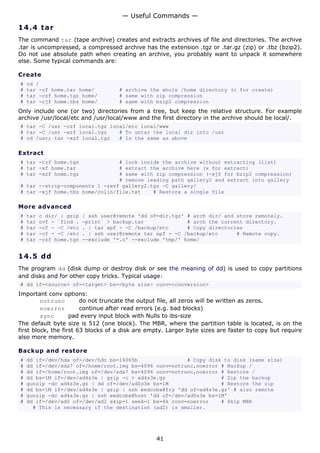 — Useful Commands —
14.4 t a r
The command tar (tape archive) creates and extracts archives of file and directories. The archive
.tar is uncompressed, a compressed archive has the extension .tgz or .tar.gz (zip) or .tbz (bzip2).
Do not use absolute path when creating an archive, you probably want to unpack it somewhere
else. Some typical commands are:

Create
#   cd /
#   tar -cf home.tar home/            # archive the whole /home directory (c for create)
#   tar -czf home.tgz home/           # same with zip compression
#   tar -cjf home.tbz home/           # same with bzip2 compression
Only include one (or two) directories from a tree, but keep the relative structure. For example
archive /usr/local/etc and /usr/local/www and the first directory in the archive should be local/.
# tar -C /usr -czf local.tgz local/etc local/www
# tar -C /usr -xzf local.tgz    # To untar the local dir into /usr
# cd /usr; tar -xzf local.tgz   # Is the same as above

Extract
# tar -tzf home.tgz             # look inside the archive without extracting (list)
# tar -xf home.tar              # extract the archive here (x for extract)
# tar -xzf home.tgz             # same with zip compression (-xjf for bzip2 compression)
                                # remove leading path gallery2 and extract into gallery
# tar --strip-components 1 -zxvf gallery2.tgz -C gallery/
# tar -xjf home.tbz home/colin/file.txt    # Restore a single file

More advanced
#   tar   c dir/ | gzip   | ssh user@remote 'dd of=dir.tgz' # arch dir/ and store remotely.
#   tar   cvf - `find .   -print` > backup.tar              # arch the current directory.
#   tar   -cf - -C /etc   . | tar xpf - -C /backup/etc      # Copy directories
#   tar   -cf - -C /etc   . | ssh user@remote tar xpf - -C /backup/etc      # Remote copy.
#   tar   -czf home.tgz   --exclude '*.o' --exclude 'tmp/' home/


14.5 d d
The program dd (disk dump or destroy disk or see the meaning of dd) is used to copy partitions
and disks and for other copy tricks. Typical usage:
# dd if=<source> of=<target> bs=<byte size> conv=<conversion>
Important conv options:
         notrunc        do not truncate the output file, all zeros will be written as zeros.
         noerror        continue after read errors (e.g. bad blocks)
         sync       pad every input block with Nulls to ibs-size
The default byte size is 512 (one block). The MBR, where the partition table is located, is on the
first block, the first 63 blocks of a disk are empty. Larger byte sizes are faster to copy but require
also more memory.

Backup and restore
#   dd if=/dev/hda of=/dev/hdc bs=16065b                # Copy disk to disk (same size)
#   dd if=/dev/sda7 of=/home/root.img bs=4096 conv=notrunc,noerror # Backup /
#   dd if=/home/root.img of=/dev/sda7 bs=4096 conv=notrunc,noerror # Restore /
#   dd bs=1M if=/dev/ad4s3e | gzip -c > ad4s3e.gz                  # Zip the backup
#   gunzip -dc ad4s3e.gz | dd of=/dev/ad0s3e bs=1M                 # Restore the zip
#   dd bs=1M if=/dev/ad4s3e | gzip | ssh eedcoba@fry 'dd of=ad4s3e.gz' # also remote
#   gunzip -dc ad4s3e.gz | ssh eedcoba@host 'dd of=/dev/ad0s3e bs=1M'
#   dd if=/dev/ad0 of=/dev/ad2 skip=1 seek=1 bs=4k conv=noerror    # Skip MBR
      # This is necessary if the destination (ad2) is smaller.




                                                  41
 