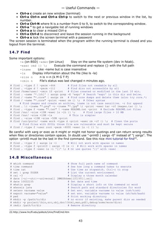 — Useful Commands —
     • Ctrl-a c create an new window (terminal)
     • Ctrl-a Ctrl-n and Ctrl-a Ctrl-p to switch to the next or previous window in the list, by
        number.
     • Ctrl-a Ctrl-N where N is a number from 0 to 9, to switch to the corresponding window.
     • Ctrl-a " to get a navigable list of running windows
     • Ctrl-a a to clear a missed Ctrl-a
     • Ctrl-a Ctrl-d to disconnect and leave the session running in the background
     • Ctrl-a x lock the screen terminal with a password
The screen session is terminated when the program within the running terminal is closed and you
logout from the terminal.

14.7 F i n d
Some important options:
      -x (on BSD) -xdev (on Linux)         Stay on the same file system (dev in fstab).
      -exec cmd {} ;          Execute the command and replace {} with the full path
      -iname      Like -name but is case insensitive
      -ls     Display information about the file (like ls -la)
      -size n       n is +-n (k M G T P)
      -cmin n       File's status was last changed n minutes ago.
#   find . -type f ! -perm -444        # Find files not readable by all
#   find . -type d ! -perm -111        # Find dirs not accessible by all
#   find /home/user/ -cmin 10 -print   # Files created or modified in the last 10 min.
#   find . -name '*.[ch]' | xargs grep -E 'expr' # Search 'expr' in this dir and below.
#   find / -name "*.core" | xargs rm   # Find core dumps and delete them (also try core.*)
#   find / -name "*.core" -print -exec rm {} ; # Other syntax
        # Find images and create an archive, iname is not case sensitive. -r for append
#   find . ( -iname "*.png" -o -iname "*.jpg" ) -print -exec tar -rf images.tar {} ;
#   find . -type f -name "*.txt" ! -name README.txt -print # Exclude README.txt files
#   find /var/ -size +10M -exec ls -lh {} ;     # Find large files > 10 MB
#   find /var/ -size +10M -ls           # This is simpler
#   find . -size +10M -size -50M -print
#   find /usr/ports/ -name work -type d -print -exec rm -rf {} ; # Clean the ports
        # Find files with SUID; those file are vulnerable and must be kept secure
#   find / -type f -user root -perm -4000 -exec ls -l {} ;
Be careful with xarg or exec as it might or might not honor quotings and can return wrong results
when files or directories contain spaces. In doubt use "-print0 | xargs -0" instead of "| xargs". The
option -print0 must be the last in the find command. See this nice mini tutorial for find22.
# find . -type f | xargs ls -l       # Will not work with spaces in names
# find . -type f -print0 | xargs -0 ls -l # Will work with spaces in names
# find . -type f -exec ls -l '{}' ; # Or use quotes '{}' with -exec


14.8 M i s ce l la ne o us
#   which command                      # Show full path name of command
#   time command                       # See how long a command takes to execute
#   time cat                           # Use time as stopwatch. Ctrl-c to stop
#   set | grep $USER                   # List the current environment
#   cal -3                             # Display a three month calendar
#   date [-u|--utc|--universal] [MMDDhhmm[[CC]YY][.ss]]
#   date 10022155                      # Set date and time
#   whatis grep                        # Display a short info on the command or word
#   whereis java                       # Search path and standard directories for word
#   setenv varname value               # Set env. variable varname to value (csh/tcsh)
#   export varname="value"             # set env. variable varname to value (sh/ksh/bash)
#   pwd                                # Print working directory
#   mkdir -p /path/to/dir              # no error if existing, make parent dirs as needed
#   mkdir -p project/{bin,src,obj,doc/{html,man,pdf},debug/some/more/dirs}
#   rmdir /path/to/dir                 # Remove directory

22.http://www.hccfl.edu/pollock/Unix/FindCmd.htm


                                                   43
 