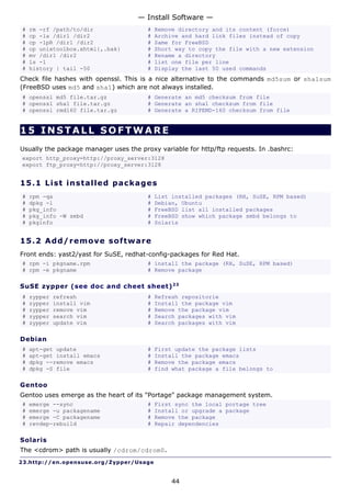 — Install Software —
#   rm -rf /path/to/dir                  #   Remove directory and its content (force)
#   cp -la /dir1 /dir2                   #   Archive and hard link files instead of copy
#   cp -lpR /dir1 /dir2                  #   Same for FreeBSD
#   cp unixtoolbox.xhtml{,.bak}          #   Short way to copy the file with a new extension
#   mv /dir1 /dir2                       #   Rename a directory
#   ls -1                                #   list one file per line
#   history | tail -50                   #   Display the last 50 used commands
Check file hashes with openssl. This is a nice alternative to the commands md5sum or sha1sum
(FreeBSD uses md5 and sha1) which are not always installed.
# openssl md5 file.tar.gz                # Generate an md5 checksum from file
# openssl sha1 file.tar.gz               # Generate an sha1 checksum from file
# openssl rmd160 file.tar.gz             # Generate a RIPEMD-160 checksum from file


15 INSTALL SOFTWARE
Usually the package manager uses the proxy variable for http/ftp requests. In .bashrc:
export http_proxy=http://proxy_server:3128
export ftp_proxy=http://proxy_server:3128


15.1 L i s t i ns t a l le d p a c k a g e s
#   rpm -qa                              #   List installed packages (RH, SuSE, RPM based)
#   dpkg -l                              #   Debian, Ubuntu
#   pkg_info                             #   FreeBSD list all installed packages
#   pkg_info -W smbd                     #   FreeBSD show which package smbd belongs to
#   pkginfo                              #   Solaris


15.2 A d d/ r e m o v e s o ft w a re
Front ends: yast2/yast for SuSE, redhat-config-packages for Red Hat.
# rpm -i pkgname.rpm                     # install the package (RH, SuSE, RPM based)
# rpm -e pkgname                         # Remove package

SuSE zypper (see doc and cheet sheet) 2 3
#   zypper   refresh                     #   Refresh repositorie
#   zypper   install vim                 #   Install the package vim
#   zypper   remove vim                  #   Remove the package vim
#   zypper   search vim                  #   Search packages with vim
#   zypper   update vim                  #   Search packages with vim

Debian
#   apt-get update                       #   First update the package lists
#   apt-get install emacs                #   Install the package emacs
#   dpkg --remove emacs                  #   Remove the package emacs
#   dpkg -S file                         #   find what package a file belongs to

Gentoo
Gentoo uses emerge as the heart of its "Portage" package management system.
#   emerge --sync                        #   First sync the local portage tree
#   emerge -u packagename                #   Install or upgrade a package
#   emerge -C packagename                #   Remove the package
#   revdep-rebuild                       #   Repair dependencies

Solaris
The <cdrom> path is usually /cdrom/cdrom0.
23.http://en.opensuse.org/Zypper/Usage


                                                  44
 