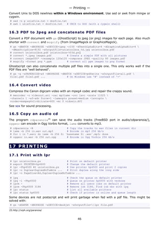 — Printing —
Convert Unix to DOS newlines within a Windows environment. Use sed or awk from mingw or
cygwin.
# sed -n p unixfile.txt > dosfile.txt
# awk 1 unixfile.txt > dosfile.txt   # UNIX to DOS (with a cygwin shell)


16.3 P D F t o J p e g a nd c o n c at e n a t e P D F f i l e s
Convert a PDF document with gs (GhostScript) to jpeg (or png) images for each page. Also much
shorter with convert and mogrify (from ImageMagick or GraphicsMagick).
# gs -dBATCH -dNOPAUSE -sDEVICE=jpeg -r150 -dTextAlphaBits=4 -dGraphicsAlphaBits=4 
 -dMaxStripSize=8192 -sOutputFile=unixtoolbox_%d.jpg unixtoolbox.pdf
# convert unixtoolbox.pdf unixtoolbox-%03d.png
# convert *.jpeg images.pdf          # Create a simple PDF with all pictures
# convert image000* -resample 120x120 -compress JPEG -quality 80 images.pdf
# mogrify -format png *.ppm          # convert all ppm images to png format
Ghostscript can also concatenate multiple pdf files into a single one. This only works well if the
PDF files are "well behaved".
# gs -q -sPAPERSIZE=a4 -dNOPAUSE -dBATCH -sDEVICE=pdfwrite -sOutputFile=all.pdf 
file1.pdf file2.pdf ...              # On Windows use '#' instead of '='


16.4 C o n ve r t v id e o
Compress the Canon digicam video with an mpeg4 codec and repair the crappy sound.
# mencoder -o videoout.avi -oac mp3lame -ovc lavc -srate 11025 
-channels 1 -af-adv force=1 -lameopts preset=medium -lavcopts 
vcodec=msmpeg4v2:vbitrate=600 -mc 0 vidoein.AVI
See sox for sound processing.

16.5 C o p y a n a ud i o c d
The program cdparanoia25 can save the audio tracks (FreeBSD port in audio/cdparanoia/),
oggenc can encode in Ogg Vorbis format, lame converts to mp3.
#   cdparanoia -B                      # Copy the tracks to wav files in current dir
#   lame -b 256 in.wav out.mp3         # Encode in mp3 256 kb/s
#   for i in *.wav; do lame -b 256 $i `basename $i .wav`.mp3; done
#   oggenc in.wav -b 256 out.ogg       # Encode in Ogg Vorbis 256 kb/s


17 PRINTING

17.1 P r i n t w i t h lp r
#   lpr unixtoolbox.ps                 # Print on default printer
#   export PRINTER=hp4600              # Change the default printer
#   lpr -Php4500 #2 unixtoolbox.ps     # Use printer hp4500 and print 2 copies
#   lpr -o Duplex=DuplexNoTumble ...   # Print duplex along the long side
#   lpr -o PageSize=A4,Duplex=DuplexNoTumble ...
#   lpq                                 #   Check the queue on default printer
#   lpq -l -Php4500                     #   Queue on printer hp4500 with verbose
#   lprm -                              #   Remove all users jobs on default printer
#   lprm -Php4500 3186                  #   Remove job 3186. Find job nbr with lpq
#   lpc status                          #   List all available printers
#   lpc status hp4500                   #   Check if printer is online and queue length
Some devices are not postscript and will print garbage when fed with a pdf file. This might be
solved with:
# gs -dSAFER -dNOPAUSE -sDEVICE=deskjet -sOutputFile=|lpr file.pdf

25.http://xiph.org/paranoia/


                                                 46
 