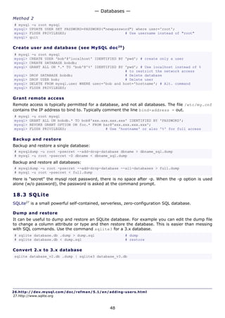 — Databases —
Method 2
# mysql -u root mysql
mysql> UPDATE USER SET PASSWORD=PASSWORD("newpassword") where user='root';
mysql> FLUSH PRIVILEGES;                           # Use username instead of "root"
mysql> quit

Create user and database (see MySQL doc 2 6 )
# mysql -u root mysql
mysql> CREATE USER 'bob'@'localhost' IDENTIFIED BY 'pwd'; # create only a user
mysql> CREATE DATABASE bobdb;
mysql> GRANT ALL ON *.* TO 'bob'@'%' IDENTIFIED BY 'pwd'; # Use localhost instead of %
                                                   # to restrict the network access
mysql> DROP DATABASE bobdb;                        # Delete database
mysql> DROP USER bob;                              # Delete user
mysql> DELETE FROM mysql.user WHERE user='bob and host='hostname'; # Alt. command
mysql> FLUSH PRIVILEGES;

Grant remote access
Remote access is typically permitted for a database, and not all databases. The file /etc/my.cnf
contains the IP address to bind to. Typically comment the line bind-address = out.
# mysql -u root mysql
mysql> GRANT ALL ON bobdb.* TO bob@'xxx.xxx.xxx.xxx' IDENTIFIED BY 'PASSWORD';
mysql> REVOKE GRANT OPTION ON foo.* FROM bar@'xxx.xxx.xxx.xxx';
mysql> FLUSH PRIVILEGES;                  # Use 'hostname' or also '%' for full access

Backup and restore
Backup and restore a single database:
# mysqldump -u root -psecret --add-drop-database dbname > dbname_sql.dump
# mysql -u root -psecret -D dbname < dbname_sql.dump
Backup and restore all databases:
# mysqldump -u root -psecret --add-drop-database --all-databases > full.dump
# mysql -u root -psecret < full.dump
Here is "secret" the mysql root password, there is no space after -p. When the -p option is used
alone (w/o password), the password is asked at the command prompt.

18.3 S QL i t e
SQLite27 is a small powerful self-contained, serverless, zero-configuration SQL database.

Dump and restore
It can be useful to dump and restore an SQLite database. For example you can edit the dump file
to change a column attribute or type and then restore the database. This is easier than messing
with SQL commands. Use the command sqlite3 for a 3.x database.
# sqlite database.db .dump > dump.sql                   # dump
# sqlite database.db < dump.sql                         # restore

Convert 2.x to 3.x database
sqlite database_v2.db .dump | sqlite3 database_v3.db




26.http://dev.mysql.com/doc/refman/5.1/en/adding-users.html
27.http://www.sqlite.org


                                                48
 