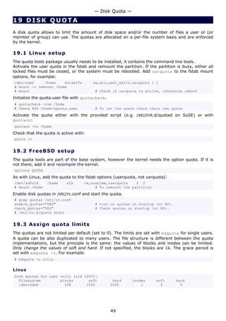 — Disk Quota —

19 DISK QUOTA
A disk quota allows to limit the amount of disk space and/or the number of files a user or (or
member of group) can use. The quotas are allocated on a per-file system basis and are enforced
by the kernel.

19.1 L i n u x s e t u p
The quota tools package usually needs to be installed, it contains the command line tools.
Activate the user quota in the fstab and remount the partition. If the partition is busy, either all
locked files must be closed, or the system must be rebooted. Add usrquota to the fstab mount
options, for example:
/dev/sda2     /home    reiserfs         rw,acl,user_xattr,usrquota 1 1
# mount -o remount /home
# mount                                  # Check if usrquota is active, otherwise reboot
Initialize the quota.user file with quotacheck.
# quotacheck -vum /home
# chmod 644 /home/aquota.user            # To let the users check their own quota
Activate the quota either with the provided script (e.g. /etc/init.d/quotad on SuSE) or with
quotaon:
quotaon -vu /home
Check that the quota is active with:
quota -v


19.2 F r e e BS D s e t u p
The quota tools are part of the base system, however the kernel needs the option quota. If it is
not there, add it and recompile the kernel.
options QUOTA
As with Linux, add the quota to the fstab options (userquota, not usrquota):
/dev/ad0s1d      /home     ufs     rw,noatime,userquota    2 2
# mount /home                           # To remount the partition
Enable disk quotas in /etc/rc.conf and start the quota.
# grep quotas /etc/rc.conf
enable_quotas="YES"                      # turn on quotas on startup (or NO).
check_quotas="YES"                       # Check quotas on startup (or NO).
# /etc/rc.d/quota start


19.3 A s s i gn q uo t a lim it s
The quotas are not limited per default (set to 0). The limits are set with edquota for single users.
A quota can be also duplicated to many users. The file structure is different between the quota
implementations, but the principle is the same: the values of blocks and inodes can be limited.
Only change the values of soft and hard. If not specified, the blocks are 1k. The grace period is
set with edquota -t. For example:
# edquota -u colin

Linux
Disk quotas for user colin (uid 1007):
  Filesystem         blocks       soft             hard    inodes      soft      hard
  /dev/sda8            108       1000             2000         1         0         0




                                                  49
 