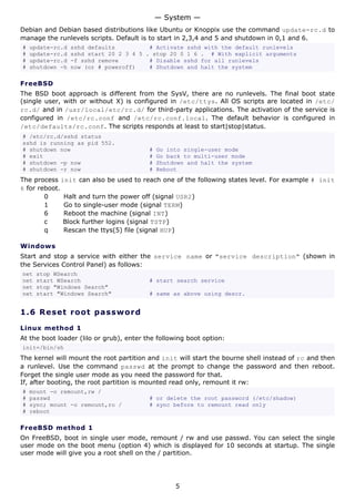 — System —
Debian and Debian based distributions like Ubuntu or Knoppix use the command update-rc.d to
manage the runlevels scripts. Default is to start in 2,3,4 and 5 and shutdown in 0,1 and 6.
#   update-rc.d   sshd defaults          # Activate sshd with the default runlevels
#   update-rc.d   sshd start 20 2 3 4 5 . stop 20 0 1 6 . # With explicit arguments
#   update-rc.d   -f sshd remove         # Disable sshd for all runlevels
#   shutdown -h   now (or # poweroff)    # Shutdown and halt the system

FreeBSD
The BSD boot approach is different from the SysV, there are no runlevels. The final boot state
(single user, with or without X) is configured in /etc/ttys. All OS scripts are located in /etc/
rc.d/ and in /usr/local/etc/rc.d/ for third-party applications. The activation of the service is
configured in /etc/rc.conf and /etc/rc.conf.local. The default behavior is configured in
/etc/defaults/rc.conf. The scripts responds at least to start|stop|status.
# /etc/rc.d/sshd status
sshd is running as pid 552.
# shutdown now                            #   Go into single-user mode
# exit                                    #   Go back to multi-user mode
# shutdown -p now                         #   Shutdown and halt the system
# shutdown -r now                         #   Reboot
The process init can also be used to reach one of the following states level. For example # init
6 for reboot.
        0     Halt and turn the power off (signal USR2)
        1     Go to single-user mode (signal TERM)
        6     Reboot the machine (signal INT)
        c     Block further logins (signal TSTP)
        q     Rescan the ttys(5) file (signal HUP)

Windows
Start and stop a service with either the service name or "service description" (shown in
the Services Control Panel) as follows:
net   stop WSearch
net   start WSearch                       # start search service
net   stop "Windows Search"
net   start "Windows Search"              # same as above using descr.


1.6 R e s e t r o o t p a s s w o rd

Linux method 1
At the boot loader (lilo or grub), enter the following boot option:
init=/bin/sh
The kernel will mount the root partition and init will start the bourne shell instead of rc and then
a runlevel. Use the command passwd at the prompt to change the password and then reboot.
Forget the single user mode as you need the password for that.
If, after booting, the root partition is mounted read only, remount it rw:
#   mount -o remount,rw /
#   passwd                                # or delete the root password (/etc/shadow)
#   sync; mount -o remount,ro /           # sync before to remount read only
#   reboot

FreeBSD method 1
On FreeBSD, boot in single user mode, remount / rw and use passwd. You can select the single
user mode on the boot menu (option 4) which is displayed for 10 seconds at startup. The single
user mode will give you a root shell on the / partition.




                                                   5
 