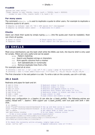 — Shells —
FreeBSD
Quotas for user colin:
/home: kbytes in use: 504184, limits (soft = 700000, hard = 800000)
   inodes in use: 1792, limits (soft = 0, hard = 0)

For many users
The command edquota -p is used to duplicate a quota to other users. For example to duplicate a
reference quota to all users:
# edquota -p refuser `awk -F: '$3 > 499 {print $1}' /etc/passwd`
# edquota -p refuser user1 user2     # Duplicate to 2 users

Checks
Users can check their quota by simply typing quota (the file quota.user must be readable). Root
can check all quotas.
# quota -u colin                          # Check quota for a user
# repquota /home                          # Full report for the partition for all users


20 SHELLS
Most Linux distributions use the bash shell while the BSDs use tcsh, the bourne shell is only used
for scripts. Filters are very useful and can be piped:
         grep Pattern matching
         sed Search and Replace strings or characters
         cut Print specific columns from a marker
         sort Sort alphabetically or numerically
         uniq Remove duplicate lines from a file
For example used all at once:
# ifconfig | sed 's/ / /g' | cut -d" " -f1 | uniq | grep -E "[a-z0-9]+" | sort -r
# ifconfig | sed '/.*inet addr:/!d;s///;s/ .*//'|sort -t. -k1,1n -k2,2n -k3,3n -k4,4n
The first character in the sed pattern is a tab. To write a tab on the console, use ctrl-v ctrl-tab.

20.1 b a s h
Redirects and pipes for bash and sh:
#   cmd 1> file                            #   Redirect stdout to file.
#   cmd 2> file                            #   Redirect stderr to file.
#   cmd 1>> file                           #   Redirect and append stdout to file.
#   cmd &> file                            #   Redirect both stdout and stderr to file.
#   cmd >file 2>&1                         #   Redirects stderr to stdout and then to file.
#   cmd1 | cmd2                            #   pipe stdout to cmd2
#   cmd1 2>&1 | cmd2                       #   pipe stdout and stderr to cmd2
Modify your configuration in ~/.bashrc (it can also be ~/.bash_profile). The following entries are
useful, reload with ". .bashrc". With cygwin use ~/.bash_profile; with rxvt past with shift + left-
click.
# in .bashrc
bind '"e[A"':history-search-backward # Use up and down arrow to search
bind '"e[B"':history-search-forward # the history. Invaluable!
set -o emacs                          # Set emacs mode in bash (see below)
set bell-style visible                # Do not beep, inverse colors
    # Set a nice prompt like [user@host]/path/todir>
PS1="[033[1;30m][[033[1;34m]u[033[1;30m]"
PS1="$PS1@[033[0;33m]h[033[1;30m]][033[0;37m]"
PS1="$PS1w[033[1;30m]>[033[0m]"
# To check the currently active aliases, simply type alias
alias ls='ls -aF'                     # Append indicator (one of */=>@|)



                                                   50
 