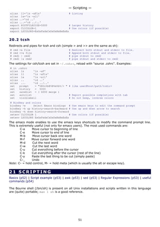 — Scripting —
alias ll='ls -aFls'                   # Listing
alias la='ls -all'
alias ..='cd ..'
alias ...='cd ../..'
export HISTFILESIZE=5000              # Larger history
export CLICOLOR=1                     # Use colors (if possible)
export LSCOLORS=ExGxFxdxCxDxDxBxBxExEx


20.2 t cs h
Redirects and pipes for tcsh and csh (simple > and >> are the same as sh):
#   cmd >& file                           #   Redirect both stdout and stderr to file.
#   cmd >>& file                          #   Append both stdout and stderr to file.
#   cmd1 | cmd2                           #   pipe stdout to cmd2
#   cmd1 |& cmd2                          #   pipe stdout and stderr to cmd2
The settings for csh/tcsh are set in ~/.cshrc, reload with "source .cshrc". Examples:
# in .cshrc
alias ls       'ls -aF'
alias ll       'ls -aFls'
alias la       'ls -all'
alias ..       'cd ..'
alias ...      'cd ../..'
set   prompt    = "%B%n%b@%B%m%b%/> " # like user@host/path/todir>
set   history   = 5000
set   savehist = ( 6000 merge )
set   autolist                        # Report possible completions with tab
set   visiblebell                     # Do not beep, inverse colors
# Bindkey and colors
bindkey -e     Select Emacs bindings # Use emacs keys to edit the command prompt
bindkey -k up history-search-backward # Use up and down arrow to search
bindkey -k down history-search-forward
setenv CLICOLOR 1                     # Use colors (if possible)
setenv LSCOLORS ExGxFxdxCxDxDxBxBxExEx
The emacs mode enables to use the emacs keys shortcuts to modify the command prompt line.
This is extremely useful (not only for emacs users). The most used commands are:
        C-a     Move cursor to beginning of line
        C-e     Move cursor to end of line
        M-b     Move cursor back one word
        M-f     Move cursor forward one word
        M-d     Cut the next word
        C-w     Cut the last word
        C-u     Cut everything before the cursor
        C-k     Cut everything after the cursor (rest of the line)
        C-y     Paste the last thing to be cut (simply paste)
        C-_     Undo
Note: C- = hold control, M- = hold meta (which is usually the alt or escape key).


21 SCRIPTING
Basics (p52) | Script example (p53) | awk (p53) | sed (p53) | Regular Expressions (p53) | useful
commands (p54)

The Bourne shell (/bin/sh) is present on all Unix installations and scripts written in this language
are (quite) portable; man 1 sh is a good reference.




                                                  51
 