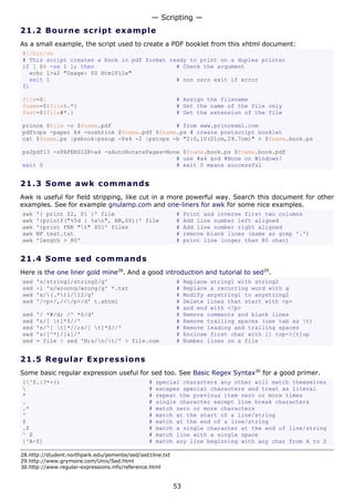 — Scripting —
21.2 Bo u r n e s c ri p t e x a mp l e
As a small example, the script used to create a PDF booklet from this xhtml document:
#!/bin/sh
# This script creates a book in pdf format ready to print on a duplex printer
if [ $# -ne 1 ]; then                        # Check the argument
  echo 1>&2 "Usage: $0 HtmlFile"
  exit 1                                     # non zero exit if error
fi

file=$1                                                    # Assign the filename
fname=${file%.*}                                           # Get the name of the file only
fext=${file#*.}                                            # Get the extension of the file

prince $file -o $fname.pdf                   # from www.princexml.com
pdftops -paper A4 -noshrink $fname.pdf $fname.ps # create postscript booklet
cat $fname.ps |psbook|psnup -Pa4 -2 |pstops -b "2:0,1U(21cm,29.7cm)" > $fname.book.ps

ps2pdf13 -sPAPERSIZE=a4 -sAutoRotatePages=None $fname.book.ps $fname.book.pdf
                                             # use #a4 and #None on Windows!
exit 0                                       # exit 0 means successful


21.3 S o m e aw k c o mma n d s
Awk is useful for field stripping, like cut in a more powerful way. Search this document for other
examples. See for example gnulamp.com and one-liners for awk for some nice examples.
awk   '{ print $2, $1 }' file                              #    Print and inverse first two columns
awk   '{printf("%5d : %sn", NR,$0)}' file                 #    Add line number left aligned
awk   '{print FNR "t" $0}' files                          #    Add line number right aligned
awk   NF test.txt                                          #    remove blank lines (same as grep '.')
awk   'length > 80'                                        #    print line longer than 80 char)


21.4 S o m e s e d c o mma n d s
Here is the one liner gold mine28. And a good introduction and tutorial to sed29.
sed   's/string1/string2/g'                                #    Replace string1 with string2
sed   -i 's/wroong/wrong/g' *.txt                          #    Replace a recurring word with g
sed   's/(.*)1/12/g'                                    #    Modify anystring1 to anystring2
sed   '/<p>/,/</p>/d' t.xhtml                             #    Delete lines that start with <p>
                                                           #    and end with </p>
sed   '/ *#/d; /^ *$/d'                                    #    Remove comments and blank lines
sed   's/[ t]*$//'                                        #    Remove trailing spaces (use tab as t)
sed   's/^[ t]*//;s/[ t]*$//'                            #    Remove leading and trailing spaces
sed   's/[^*]/[&]/'                                        #    Enclose first char with [] top->[t]op
sed   = file | sed 'N;s/n/t/' > file.num                 #    Number lines on a file


21.5 R e g u l a r E x p re s s io ns
Some basic regular expression useful for sed too. See Basic Regex Syntax30 for a good primer.
[^$.|?*+()                                     #   special characters any other will match themselves
                                               #   escapes special characters and treat as literal
*                                               #   repeat the previous item zero or more times
.                                               #   single character except line break characters
.*                                              #   match zero or more characters
^                                               #   match at the start of a line/string
$                                               #   match at the end of a line/string
.$                                              #   match a single character at the end of line/string
^ $                                             #   match line with a single space
[^A-Z]                                          #   match any line beginning with any char from A to Z

28.http://student.northpark.edu/pemente/sed/sed1line.txt
29.http://www.grymoire.com/Unix/Sed.html
30.http://www.regular-expressions.info/reference.html


                                                           53
 