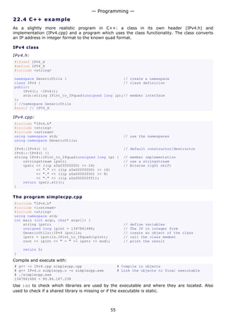 — Programming —
22.4 C + + e x a m p le
As a slightly more realistic program in C++: a class in its own header (IPv4.h) and
implementation (IPv4.cpp) and a program which uses the class functionality. The class converts
an IP address in integer format to the known quad format.

IPv4 class

IPv4.h:
#ifndef IPV4_H
#define IPV4_H
#include <string>

namespace GenericUtils {                          // create a namespace
class IPv4 {                                      // class definition
public:
    IPv4(); ~IPv4();
    std::string IPint_to_IPquad(unsigned long ip);// member interface
};
} //namespace GenericUtils
#endif // IPV4_H

IPv4.cpp:
#include "IPv4.h"
#include <string>
#include <sstream>
using namespace std;                                  // use the namespaces
using namespace GenericUtils;

IPv4::IPv4() {}                                       // default constructor/destructor
IPv4::~IPv4() {}
string IPv4::IPint_to_IPquad(unsigned long ip) {      // member implementation
    ostringstream ipstr;                              // use a stringstream
    ipstr << ((ip &0xff000000) >> 24)                 // Bitwise right shift
          << "." << ((ip &0x00ff0000) >> 16)
          << "." << ((ip &0x0000ff00) >> 8)
          << "." << ((ip &0x000000ff));
    return ipstr.str();
}

The program simplecpp.cpp
#include "IPv4.h"
#include <iostream>
#include <string>
using namespace std;
int main (int argc, char* argv[]) {
    string ipstr;                                     //   define variables
    unsigned long ipint = 1347861486;                 //   The IP in integer form
    GenericUtils::IPv4 iputils;                       //   create an object of the class
    ipstr = iputils.IPint_to_IPquad(ipint);           //   call the class member
    cout << ipint << " = " << ipstr << endl;          //   print the result

    return 0;
}
Compile and execute with:
# g++ -c IPv4.cpp simplecpp.cpp                     # Compile in objects
# g++ IPv4.o simplecpp.o -o simplecpp.exe           # Link the objects to final executable
# ./simplecpp.exe
1347861486 = 80.86.187.238
Use ldd to check which libraries are used by the executable and where they are located. Also
used to check if a shared library is missing or if the executable is static.



                                               55
 