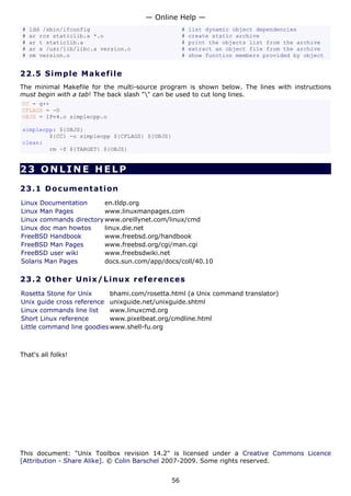 — Online Help —
#   ldd /sbin/ifconfig                              #   list dynamic object dependencies
#   ar rcs staticlib.a *.o                          #   create static archive
#   ar t staticlib.a                                #   print the objects list from the archive
#   ar x /usr/lib/libc.a version.o                  #   extract an object file from the archive
#   nm version.o                                    #   show function members provided by object


22.5 S i m p l e M a k e file
The minimal Makefile for the multi-source program is shown below. The lines with instructions
must begin with a tab! The back slash "" can be used to cut long lines.
CC = g++
CFLAGS = -O
OBJS = IPv4.o simplecpp.o

simplecpp: ${OBJS}
        ${CC} -o simplecpp ${CFLAGS} ${OBJS}
clean:
        rm -f ${TARGET} ${OBJS}


23 ONLINE HELP

23.1 D o cu m e n t a t io n
Linux Documentation      en.tldp.org
Linux Man Pages          www.linuxmanpages.com
Linux commands directory www.oreillynet.com/linux/cmd
Linux doc man howtos     linux.die.net
FreeBSD Handbook         www.freebsd.org/handbook
FreeBSD Man Pages        www.freebsd.org/cgi/man.cgi
FreeBSD user wiki        www.freebsdwiki.net
Solaris Man Pages        docs.sun.com/app/docs/coll/40.10

23.2 Ot h e r Un ix / Linu x re f e r e n c es
Rosetta Stone for Unix      bhami.com/rosetta.html (a Unix command translator)
Unix guide cross reference unixguide.net/unixguide.shtml
Linux commands line list    www.linuxcmd.org
Short Linux reference       www.pixelbeat.org/cmdline.html
Little command line goodies www.shell-fu.org



That's all folks!




This document: "Unix Toolbox revision 14.2" is licensed under a Creative Commons Licence
[Attribution - Share Alike]. © Colin Barschel 2007-2009. Some rights reserved.


                                               56
 