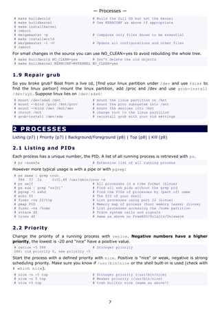 — Processes —
#   make buildworld                      # Build the full OS but not the kernel
#   make buildkernel                     # Use KERNCONF as above if appropriate
#   make installkernel
#   reboot
#   mergemaster -p                       # Compares only files known to be essential
#   make installworld
#   mergemaster -i -U                    # Update all configurations and other files
#   reboot
For small changes in the source you can use NO_CLEAN=yes to avoid rebuilding the whole tree.
# make buildworld NO_CLEAN=yes       # Don't delete the old objects
# make buildkernel KERNCONF=MYKERNEL NO_CLEAN=yes


1.9 R e p a i r g ru b
So you broke grub? Boot from a live cd, [find your linux partition under /dev and use fdisk to
find the linux partion] mount the linux partition, add /proc and /dev and use grub-install
/dev/xyz. Suppose linux lies on /dev/sda6:
#   mount /dev/sda6 /mnt                 #   mount the linux partition on /mnt
#   mount --bind /proc /mnt/proc         #   mount the proc subsystem into /mnt
#   mount --bind /dev /mnt/dev           #   mount the devices into /mnt
#   chroot /mnt                          #   change root to the linux partition
#   grub-install /dev/sda                #   reinstall grub with your old settings


2 PROCESSES
Listing (p7) | Priority (p7) | Background/Foreground (p8) | Top (p8) | Kill (p8)

2.1 L i s t i n g a nd P I D s
Each process has a unique number, the PID. A list of all running process is retrieved with ps.
# ps -auxefw                             # Extensive list of all running process
However more typical usage is with a pipe or with pgrep:
# ps axww | grep cron
  586 ?? Is       0:01.48 /usr/sbin/cron -s
# ps axjf                            # All processes in a tree format (Linux)
# ps aux | grep 'ss[h]'              # Find all ssh pids without the grep pid
# pgrep -l sshd                      # Find the PIDs of processes by (part of) name
# echo $$                            # The PID of your shell
# fuser -va 22/tcp                   # List processes using port 22 (Linux)
# pmap PID                           # Memory map of process (hunt memory leaks) (Linux)
# fuser -va /home                    # List processes accessing the /home partition
# strace df                          # Trace system calls and signals
# truss df                           # same as above on FreeBSD/Solaris/Unixware


2.2 P r i o r i t y
Change the priority of a running process with renice. Negative numbers have a higher
priority, the lowest is -20 and "nice" have a positive value.
# renice -5 586                      # Stronger priority
586: old priority 0, new priority -5
Start the process with a defined priority with nice. Positive is "nice" or weak, negative is strong
scheduling priority. Make sure you know if /usr/bin/nice or the shell built-in is used (check with
# which nice).
# nice -n -5 top                         # Stronger priority (/usr/bin/nice)
# nice -n 5 top                          # Weaker priority (/usr/bin/nice)
# nice +5 top                            # tcsh builtin nice (same as above!)




                                                  7
 