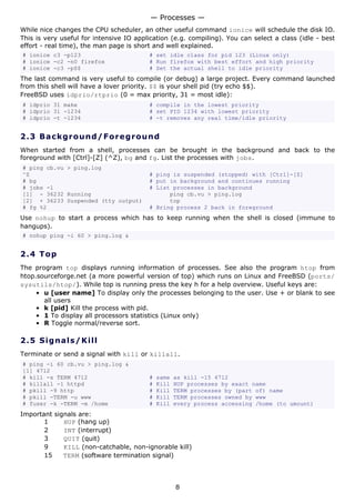 — Processes —
While nice changes the CPU scheduler, an other useful command ionice will schedule the disk IO.
This is very useful for intensive IO application (e.g. compiling). You can select a class (idle - best
effort - real time), the man page is short and well explained.
# ionice c3 -p123                        # set idle class for pid 123 (Linux only)
# ionice -c2 -n0 firefox                 # Run firefox with best effort and high priority
# ionice -c3 -p$$                        # Set the actual shell to idle priority
The last command is very useful to compile (or debug) a large project. Every command launched
from this shell will have a lover priority. $$ is your shell pid (try echo $$).
FreeBSD uses idprio/rtprio (0 = max priority, 31 = most idle):
# idprio 31 make                         # compile in the lowest priority
# idprio 31 -1234                        # set PID 1234 with lowest priority
# idprio -t -1234                        # -t removes any real time/idle priority


2.3 Ba ck gr o un d / F o re g ro u n d
When started from a shell, processes can be brought in the background and back to the
foreground with [Ctrl]-[Z] (^Z), bg and fg. List the processes with jobs.
# ping cb.vu > ping.log
^Z                                       # ping is suspended (stopped) with [Ctrl]-[Z]
# bg                                     # put in background and continues running
# jobs -l                                # List processes in background
[1] - 36232 Running                            ping cb.vu > ping.log
[2] + 36233 Suspended (tty output)             top
# fg %2                                  # Bring process 2 back in foreground
Use nohup to start a process which has to keep running when the shell is closed (immune to
hangups).
# nohup ping -i 60 > ping.log &


2.4 T o p
The program top displays running information of processes. See also the program htop from
htop.sourceforge.net (a more powerful version of top) which runs on Linux and FreeBSD (ports/
sysutils/htop/). While top is running press the key h for a help overview. Useful keys are:
     • u [user name] To display only the processes belonging to the user. Use + or blank to see
       all users
     • k [pid] Kill the process with pid.
     • 1 To display all processors statistics (Linux only)
     • R Toggle normal/reverse sort.

2.5 S i gn a l s / K ill
Terminate or send a signal with kill or killall.
# ping -i 60 cb.vu > ping.log &
[1] 4712
# kill -s TERM 4712                      #   same   as kill -15 4712
# killall -1 httpd                       #   Kill   HUP processes by exact name
# pkill -9 http                          #   Kill   TERM processes by (part of) name
# pkill -TERM -u www                     #   Kill   TERM processes owned by www
# fuser -k -TERM -m /home                #   Kill   every process accessing /home (to umount)
Important signals are:
       1     HUP (hang up)
       2     INT (interrupt)
       3     QUIT (quit)
       9     KILL (non-catchable, non-ignorable kill)
       15    TERM (software termination signal)




                                                    8
 