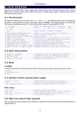 — File System —

3 FILE SYSTEM
Disk info (p9) | Boot (p9) | Disk usage (p9) | Opened files (p9) | Mount/remount (p10) | Mount
SMB (p11) | Mount image (p12) | Burn ISO (p12) | Create image (p13) | Memory disk (p14) |
Disk performance (p14)

3.1 P e r m i s s i o ns
Change permission and ownership with chmod and chown. The default umask can be changed for
all users in /etc/profile for Linux or /etc/login.conf for FreeBSD. The default umask is usually 022.
The umask is subtracted from 777, thus umask 022 results in a permission 0f 755.
1 --x execute                            # Mode 764 = exec/read/write | read/write | read
2 -w- write                              # For:       |-- Owner --|     |- Group-|   |Oth|
4 r-- read
  ugo=a                                  u=user, g=group, o=others, a=everyone
#   chmod [OPTION] MODE[,MODE] FILE      #   MODE is of the form [ugoa]*([-+=]([rwxXst]))
#   chmod 640 /var/log/maillog           #   Restrict the log -rw-r-----
#   chmod u=rw,g=r,o= /var/log/maillog   #   Same as above
#   chmod -R o-r /home/*                 #   Recursive remove other readable for all users
#   chmod u+s /path/to/prog              #   Set SUID bit on executable (know what you do!)
#   find / -perm -u+s -print             #   Find all programs with the SUID bit
#   chown user:group /path/to/file       #   Change the user and group ownership of a file
#   chgrp group /path/to/file            #   Change the group ownership of a file
#   chmod 640 `find ./ -type f -print`   #   Change permissions to 640 for all files
#   chmod 751 `find ./ -type d -print`   #   Change permissions to 751 for all directories


3.2 D i s k i n f o rm a t io n
#   diskinfo -v /dev/ad2                 #   information   about disk (sector/size) FreeBSD
#   hdparm -I /dev/sda                   #   information   about the IDE/ATA disk (Linux)
#   fdisk /dev/ad2                       #   Display and   manipulate the partition table
#   smartctl -a /dev/ad2                 #   Display the   disk SMART info


3.3 Bo o t

FreeBSD
To boot an old kernel if the new kernel doesn't boot, stop the boot at during the count down.
# unload
# load kernel.old
# boot


3.4 S y s t e m m o un t p o int s / D i s k u s a g e
# mount | column -t                      # Show mounted file-systems on the system
# df                                     # display free disk space and mounted devices
# cat /proc/partitions                   # Show all registered partitions (Linux)

Disk usage
#   du   -sh *                           #   Directory sizes as listing
#   du   -csh                            #   Total directory size of the current directory
#   du   -ks * | sort -n -r              #   Sort everything by size in kilobytes
#   ls   -lSr                            #   Show files, biggest last


3.5 W h o h a s w hi c h file s o p en e d
This is useful to find out which file is blocking a partition which has to be unmounted and gives a
typical error of:



                                                  9
 