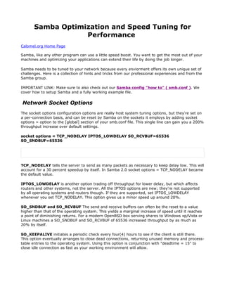 Samba Optimization and Speed Tuning for
                   Performance
Calomel.org Home Page

Samba, like any other program can use a little speed boost. You want to get the most out of your
machines and optimizing your applications can extend their life by doing the job longer.

Samba needs to be tuned to your network because every enviorment offers its own unique set of
challenges. Here is a collection of hints and tricks from our professional experiences and from the
Samba group.

IMPORTANT LINK: Make sure to also check out our Samba config "how to" ( smb.conf ). We
cover how to setup Samba and a fully working example file.


Network Socket Options
The socket options configuration options are really host system tuning options, but they're set on
a per-connection basis, and can be reset by Samba on the sockets it employs by adding socket
options = option to the [global] section of your smb.conf file. This single line can gain you a 200%
throughput increase over default settings.

socket options = TCP_NODELAY IPTOS_LOWDELAY SO_RCVBUF=65536
SO_SNDBUF=65536




TCP_NODELAY tells the server to send as many packets as necessary to keep delay low. This will
account for a 30 percent speedup by itself. In Samba 2.0 socket options = TCP_NODELAY became
the default value.

IPTOS_LOWDELAY is another option trading off throughput for lower delay, but which affects
routers and other systems, not the server. All the IPTOS options are new; they're not supported
by all operating systems and routers though. If they are supported, set IPTOS_LOWDELAY
whenever you set TCP_NODELAY. This option gives us a minor speed up around 20%.

SO_SNDBUF and SO_RCVBUF The send and receive buffers can often be the reset to a value
higher than that of the operating system. This yields a marginal increase of speed until it reaches
a point of diminishing returns. For a modern OpenBSD box serving shares to Windows xp/Vista or
Linux machines a SO_SNDBUF and SO_RCVBUF of 65536 increased throughput by as much as
20% by itself.

SO_KEEPALIVE initiates a periodic check every four(4) hours to see if the client is still there.
This option eventually arranges to close dead connections, returning unused memory and process-
table entries to the operating system. Using this option is conjunction with "deadtime = 15" to
close idle connection as fast as your working environment will allow.
 