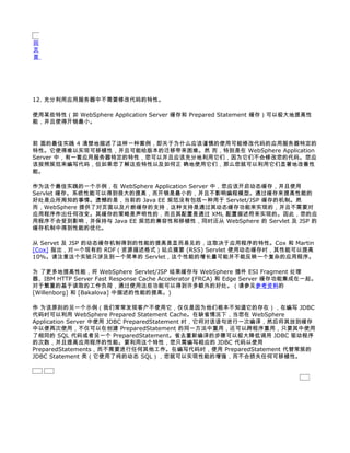 回
页
首




12. 充分利用应用服务器中不需要修改代码的特性。

使用某些特性（如 WebSphere Application Server 缓存和 Prepared Statement 缓存）可以极大地提高性
能，并且使得开销最小。


前 面的最佳实践 4 清楚地描述了这样一种案例，即关于为什么应该谨慎的使用可能修改代码的应用服务器特定的
特性。它使得难以实现可移植性，并且可能给版本的迁移带来困难。然 而，特别是在 WebSphere Application
Server 中，有一套应用服务器特定的特性，您可以并且应该充分地利用它们，因为它们不会修改您的代码。您应
该按照规范来编写代码，但如果您了解这些特性以及如何正 确地使用它们，那么您就可以利用它们显著地改善性
能。

作为这个最佳实践的一个示例，在 WebSphere Application Server 中，您应该开启动态缓存，并且使用
Servlet 缓存。系统性能可以得到很大的提高，而开销是最小的，并且不影响编程模型。通过缓存来提高性能的
好处是众所周知的事情。遗憾的是，当前的 Java EE 规范没有包括一种用于 Servlet/JSP 缓存的机制。然
而，WebSphere 提供了对页面以及片断缓存的支持，这种支持是通过其动态缓存功能来实现的，并且不需要对
应用程序作出任何改变。其缓存的策略是声明性的，而且其配置是通过 XML 配置描述符来实现的。因此，您的应
用程序不会受到影响，并保持与 Java EE 规范的兼容性和移植性，同时还从 WebSphere 的 Servlet 及 JSP 的
缓存机制中得到性能的优化。

从 Servet 及 JSP 的动态缓存机制得到的性能的提高是显而易见的，这取决于应用程序的特性。Cox 和 Martin
[Cox] 指出，对一个现有的 RDF（资源描述格式）站点摘要 (RSS) Servlet 使用动态缓存时，其性能可以提高
10%。请注意这个实验只涉及到一个简单的 Servlet，这个性能的增长量可能并不能反映一个复杂的应用程序。

为 了更多地提高性能，将 WebSphere Servlet/JSP 结果缓存与 WebSphere 插件 ESI Fragment 处理
器、IBM HTTP Server Fast Response Cache Accelerator (FRCA) 和 Edge Server 缓存功能集成在一起。
对于繁重的基于读取的工作负荷，通过使用这些功能可以得到许多额外的好处。（请参见参考资料的
[Willenborg] 和 [Bakalova] 中描述的性能的提高。)

作 为该原则的另一个示例（我们常常发现客户不使用它，仅仅是因为他们根本不知道它的存在），在编写 JDBC
代码时可以利用 WebSphere Prepared Statement Cache。在缺省情况下，当您在 WebSphere
Application Server 中使用 JDBC PreparedStatement 时，它将对该语句进行一次编译，然后将其放到缓存
中以便再次使用，不仅可以在创建 PreparedStatement 的同一方法中重用，还可以跨程序重用，只要其中使用
了相同的 SQL 代码或者另一个 PreparedStatement。省去重新编译的步骤可以极大降低调用 JDBC 驱动程序
的次数，并且提高应用程序的性能。要利用这个特性，您只需编写相应的 JDBC 代码以使用
PreparedStatements，而不需要进行任何其他工作。在编写代码时，使用 PreparedStatement 代替常规的
JDBC Statement 类（它使用了纯的动态 SQL），您就可以实现性能的增强，而不会损失任何可移植性。
 