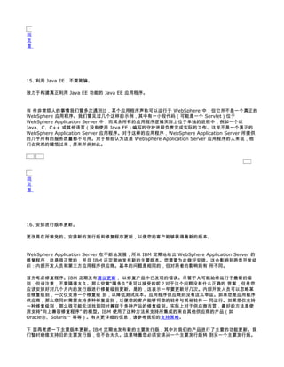 回
页
首




15. 利用 Java EE，不要欺骗。

致力于构建真正利用 Java EE 功能的 Java EE 应用程序。


有 件非常烦人的事情我们曾多次遇到过，某个应用程序声称可以运行于 WebSphere 中，但它并不是一个真正的
WebSphere 应用程序。我们曾见过几个这样的示例，其中有一小段代码（可能是一个 Servlet）位于
WebSphere Application Server 中，而其余所有的应用程序逻辑实际上位于单独的进程中，例如一个以
Java、C、C++ 或其他语言（没有使用 Java EE）编写的守护进程负责完成实际的工作。这并不是一个真正的
WebSphere Application Server 应用程序。对于这样的应用程序，WebSphere Application Server 所提供
的几乎所有的服务质量都不可用。对于那些认为这是 WebSphere Application Server 应用程序的人来说，他
们会突然的醒悟过来，原来并非如此。




回
页
首




16. 安排进行版本更新。

更改是在所难免的。安排新的发行版和修复程序更新，以便您的客户能够获得最新的版本。


WebSphere Application Server 在不断地发展，所以 IBM 定期地给出 WebSphere Application Server 的
修复程序，这是很正常的，并且 IBM 还定期地发布新的主要版本。您需要为此做好安排。这会影响到两类开发组
织：内部开发人员和第三方应用程序供应商。基本的问题是相同的，但对两者的影响则有 所不同。

首先考虑修复程序。IBM 定期发布建议更新， 以修复产品中已发现的错误。尽管不太可能始终运行于最新的级
别，但请注意，不要隔得太久。那么究竟“隔多久”是可以接受的呢？对于这个问题没有什么正确的 答案，但是您
应该安排好对几个月内的发行版进行修复级别更新。是的，这表示一年要更新好几次。内部开发人员可以忽略某
些修复级别，一次仅支持一个修复级 别，以降低测试成本。应用程序供应商则没有这么幸运。如果您是应用程序
供应商，那么您同时需要支持多种修复级别，以便您的客户能够将您的软件与其他软件一 同运行。如果您仅支持
一种修复级别，那么很可能无法找到同时兼容于多种产品的修复级别。实际上对于供应商而言，最好的方法是使
用支持“向上兼容修复程序” 的模型。IBM 使用了这种方法来支持所集成的来自其他供应商的产品（如
Oracle®、Solaris™ 等等）。有关更详细的信息，请参考我们的支持策略。

下 面再考虑一下主要版本更新。IBM 定期地发布新的主要发行版，其中对我们的产品进行了主要的功能更新。我
们暂时继续支持旧的主要发行版，但不会太久。这意味着您必须安排从一个主要发行版转 到另一个主要发行版。
 