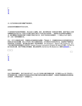 回
页
首




19. 在开发和测试过程中遵循严格的程序。

这包括采用和遵循软件开发方法学。


大 型系统的开发是非常困难的，所以应该十分谨慎。但是，我们常常发现一些团队疏于管理、或者不能全心全意
地遵循相关的开发方法（这些方法可能不适用于他们正 在进行的开发类型）、或者他们并没有很好地理解这一
点。最为糟糕的可能是尝试每个月更换不同的开发方法，在单个项目的生命周期中，一个团队从 RUP 改变为
XP，以及一些其他敏捷方法。

总之，对于大多数团队而言，只要团队成员能够很好地理解、严格地执 行、并根据特定的技术本质和使用该方法
的团队进行适当的调整，那么几乎任何一种方法都是有效的。对于那些尚未采用任何方法、或者那些不能够完全
地利用所选 方法的团队，我们建议他们参考一些优秀的著作，如 [Jacobson]、[Beck1] 或 [Cockburn]。另一
个有价值的信息来源是最近公布的用于 Eclipse Process Framework [Eclipse] 的 OpenUP 插件。对于这个已
经介绍过的主题，我们不想做过多的重复，建议读者参考 [Hambrick] 和 [Beaton2]（请参见参考资料）。




回
页
首




结束语

在这个简短的摘要中，我们已经向您介绍了 Java EE 中的核心模式和最佳实践，它们使得 Java EE 开发成为一
种可管理的过程。尽管我们并没有给出所有在实践中使用这些模式的必要细节，但是我们希望能够给您足够的指
点和指导，以帮助您决定下一步要做什么。
 