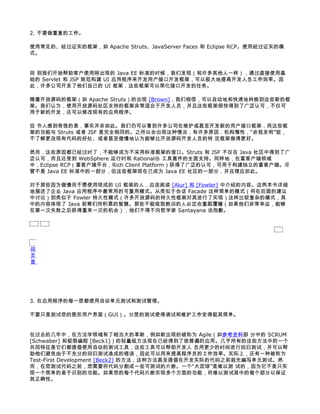 2. 不要做重复的工作。

使用常见的、经过证实的框架，如 Apache Struts、JavaServer Faces 和 Eclipse RCP。使用经过证实的模
式。


回 到我们开始帮助客户使用刚出现的 Java EE 标准的时候，我们发现（和许多其他人一样），通过直接使用基
础的 Servlet 和 JSP 规范构建 UI 应用程序来开发用户接口开发框架，可以极大地提高开发人员工作效率。因
此，许多公司开发了他们自己的 UI 框架，这些框架可以简化接口开发的任务。

随着开放源码的框架（如 Apache Struts）的出现 [Brown]，我们相信，可以自动地和快速地转换到这些新的框
架。我们认为，使用开放源码社区支持的框架非常适合于开发人员，并且这些框架很快得到了广泛认可，不仅可
用于新的开发，还可以修改现有的应用程序。

但 令人感到奇怪的是，事实并非如此。我们仍可以看到许多公司在维护或甚至开发新的用户接口框架，而这些框
架的功能与 Struts 或者 JSF 是完全相同的。之所以会出现这种情况，有许多原因：机构惰性，“非我发明”症，
不了解更改现有代码的好处、或者甚至傲慢地认为能够比开放源码开发人员的特 定框架做得更好。

然而，这些原因都已经过时了，不能够成为不采用标准框架的借口。Struts 和 JSF 不仅在 Java 社区中得到了广
泛认可，而且还受到 WebSphere 运行时和 Rational® 工具套件的全面支持。同样地，在富客户端领域
中，Eclipse RCP（富客户端平台，Rich Client Platform）获得了广泛的认可，可用于构建独立的富客户端。尽
管不是 Java EE 标准中的一部分，但这些框架现在已成为 Java EE 社区的一部分，并且理应如此。

对于那些因为傲慢而不愿使用现成的 UI 框架的人，应该阅读 [Alur] 和 [Fowler] 中介绍的内容。这两本书详细
地描述了企业 Java 应用程序中最常用的可重用模式。从类似于会话 Facade 这样简单的模式（将在后面的建议
中讨论）到类似于 Fowler 持久性模式（许多开放源码的持久性框架对其进行了实现）这样比较复杂的模式，其
中的内容体现了 Java 前辈们所积累的智慧。那些不能吸取教训的人必定会重蹈覆辙（如果他们非常幸运，能够
在第一次失败之后获得重来一次的机会），他们不得不向哲学家 Santayana 说抱歉。




回
页
首




3. 在应用程序的每一层都使用自动单元测试和测试管理。

不要只是测试您的图形用户界面（GUI）。分层的测试使得调试和维护工作变得极其简单。


在过去的几年中，在方法学领域有了相当大的革新，例如新出现的被称为 Agile（如参考资料部 分中的 SCRUM
[Schwaber] 和极限编程 [Beck1]）的轻量级方法现在已经得到了很普遍的应用。几乎所有的这些方法中的一个
共同特征是它们都提倡使用自动的测试工具，这些工具可以帮助开发人 员用更少的时间进行回归测试，并可以帮
助他们避免由于不充分的回归测试造成的错误，因此可以用来提高程序员的工作效率。实际上，还有一种被称为
Test-First Development [Beck2] 的方法，这种方法甚至提倡在开发实际的代码之前就先编写单元测试。然
而，在您测试代码之前，您需要将代码分割成一些可测试的片断。一个“大泥球”是难以测 试的，因为它不是只实
现一个简单的易于识别的功能。如果您的每个代码片断实现多个方面的功能，将难以测试其中的每个部分以保证
其正确性。
 