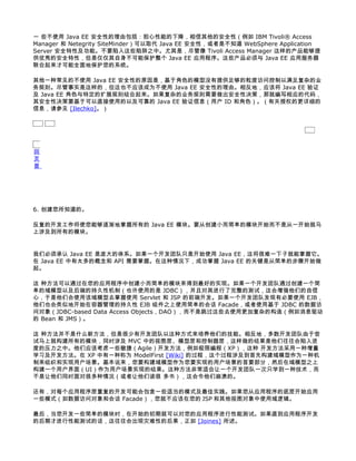 一 些不使用 Java EE 安全性的理由包括：担心性能的下降，相信其他的安全性（例如 IBM Tivoli® Access
Manager 和 Netegrity SiteMinder）可以取代 Java EE 安全性，或者是不知道 WebSphere Application
Server 安全特性及功能。不要陷入这些陷阱之中。尤其是，尽管像 Tivoli Access Manager 这样的产品能够提
供优秀的安全特性，但是仅仅其自身不可能保护整个 Java EE 应用程序。这些产品必须与 Java EE 应用服务器
联合起来才可能全面地保护您的系统。

其他一种常见的不使用 Java EE 安全性的原因是，基于角色的模型没有提供足够的粒度访问控制以满足复杂的业
务规则。尽管事实是这样的，但这也不应该成为不使用 Java EE 安全性的理由。相反地，应该将 Java EE 验证
及 Java EE 角色与特定的扩展规则结合起来。如果复杂的业务规则需要做出安全性决策，那就编写相应的代码，
其安全性决策要基于可以直接使用的以及可靠的 Java EE 验证信息（用户 ID 和角色）。（有关授权的更详细的
信息，请参见 [Ilechko]。）




回
页
首




6. 创建您所知道的。

反复的开发工作将使您能够逐渐地掌握所有的 Java EE 模块。要从创建小而简单的模块开始而不是从一开始就马
上涉及到所有的模块。


我们必须承认 Java EE 是庞大的体系。如果一个开发团队只是开始使用 Java EE，这将很难一下子就能掌握它。
在 Java EE 中有太多的概念和 API 需要掌握。在这种情况下，成功掌握 Java EE 的关键是从简单的步骤开始做
起。

这 种方法可以通过在您的应用程序中创建小而简单的模块来得到最好的实现。如果一个开发团队通过创建一个简
单的域模型以及后端的持久性机制（也许使用的是 JDBC），并且对其进行了完整的测试，这会增强他们的自信
心，于是他们会使用该域模型去掌握使用 Servlet 和 JSP 的前端开发。如果一个开发团队发现有必要使用 EJB，
他们也会类似地开始在容器管理的持久性 EJB 组件之上使用简单的会话 Facade，或者使用基于 JDBC 的数据访
问对象（JDBC-based Data Access Objects，DAO），而不是跳过这些去使用更加复杂的构造（例如消息驱动
的 Bean 和 JMS）。

这 种方法并不是什么新方法，但是很少有开发团队以这种方式来培养他们的技能。相反地，多数开发团队由于尝
试马上就构建所有的模块，同时涉及 MVC 中的视图层、模型层和控制器层，这样做的结果是他们往往会陷入进
度的压力之中。他们应该考虑一些敏捷（Agile）开发方法，例如极限编程（XP），这种 开发方法采用一种增量
学习及开发方法。在 XP 中有一种称为 ModelFirst [Wiki] 的过程，这个过程涉及到首先构建域模型作为一种机
制来组织和实现用户场景。基本说来，您要构建域模型作为您要实现的用户场景的首要部分，然后在域模型之上
构建一个用户界面（UI）作为用户场景实现的结果。这种方法非常适合让一个开发团队一次只学到一种技术，而
不是让他们同时面对很多种情况（或者让他们读很 多书），这会令他们崩溃的。

还有，对每个应用程序层重复的开发可能会包含一些适当的模式及最佳实践。如果您从应用程序的底层开始应用
一些模式（如数据访问对象和会话 Facade），您就不应该在您的 JSP 和其他视图对象中使用域逻辑。

最后，当您开发一些简单的模块时，在开始的初期就可以对您的应用程序进行性能测试。如果直到应用程序开发
的后期才进行性能测试的话，这往往会出现灾难性的后果，正如 [Joines] 所述。
 