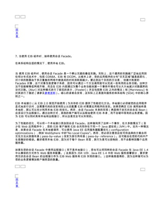 回
页
首




7. 当使用 EJB 组件时，始终使用会话 Facade。

在体系结构合适的情况下，使用本地 EJB。


当 使用 EJB 组件时，使用会话 Facade 是一个确认无疑的最佳实践。实际上，这个通用的实践被广泛地应用到
任何分布式技术中，包括 CORBA、EJB 和 DCOM。从根本上讲，您的应用程序的分布“交叉区域”越是底层化，
对小块的数据由于多次重复的网络中继造成的时间消耗就越少。要达到这个目的的方法是， 创建大粒度的
Facades 对象，这个对象包含逻辑子系统，因而可以通过一个方法调用就可以完成一些有用的业务功能。这种方
法不但能够降低网络开销，而且在 EJB 内部通过为整个业务功能创建一个事务环境也可以大大地减少对数据库的
访问次数。[Alur] 对这种模式进行了规范的表示，[Fowler]（并且包括除 EJB 之外的情况）和 [Marinescu] 也
对其进行了描述（请参见参考资料）。细心的读者会发现，这实际上正是面向服务的体系结构 (SOA) 中的核心原
则之一。

EJB 本地接口（从 EJB 2.0 规范开始使用）为共存的 EJB 提供了性能优化方法。本地接口必须被您的应用程序
显式地进行访问，这需要代码的改变和防止以后配置 EJB 时需要应用程序的改变。如果您确定 EJB 调用始终是
本地的，那么可以充分利用本地 EJB 的优化。然而，会话 Facade 本身的实现（典型例子如无状态会话 Bean）
应该设计为远程接口。通过这种方式，其他的客户端可以远程地使用 EJB 本身，而不会破坏现有的业务逻辑。因
为 EJB 可以同时具有本地和远程接口，所以这是完全可以实现的。

为了性能的优化，可以将一个本地接口添加到会话 Facade。这样做利用了这样一个事实，在大多数情况下（至
少在 Web 应用程序中），您的 EJB 客户端和 EJB 会共同存在于同一个 Java 虚拟机（JVM）中。另外一种情况
是，如果会话 Facade 在本地被调用，可以使用 Java EE 应用服务器配置优化（configuration
optimizations），例如 WebSphere 中的“No Local Copies”。然而，您必须注意到这些可供选择的方案会将
交互方法从按值传递（pass-by-value）改变为按引用传递（pass-by- reference）。这可能会在您的代码中产
生很微妙的错误。最好使用本地 EJB，因为对于每个 Bean 而言，其行为是可以控制的，而不会影响到整个应用
服务器。

如果在您的会话 Facade 中使用远程接口（而不是本地接口），您也可以将同样的会话 Facade 在 Java EE 1.4
中以兼容的方式作为 Web 服务来配置。（这是因为 JSR 109，Java EE 1.4 中的 Web 服务部署部分，要求使
用无状态会话 Bean 的远程接口作为 EJB Web 服务和 EJB 实现的接口。）这样做是值得的，因为这样做可以为
您的业务逻辑增加客户端类型的数量。




回
页
首
 