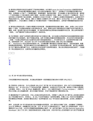 如 果您的应用程序代码显式地使用了开始和结束事务（也许使用 javax.jts.UserTransaction 或者甚至是本地
资源事务），而将来的要求需要组合模块（也许会是代码重构的一部分），这种情况下往往需要改变事务代码。
例如，如果模块 A 开始了一个数据库事务，更新数据库，随后提交事务，并且有模块 B 做出同样的处理，请考虑
一下当您在模块 C 中尝试使用上述两个模块，会出现什么情况呢？现在，模块 C 正在执行一个逻辑动作，而这个
动作实际上将调用两个独立的事务。如果模块 B 在执行中失败了，而模块 A 的事务仍然能被提交。这是我们所不
希望出现的行为。如果，相反地，模块 A 和模块 B 都使用 CMT 的话，模块 C 也可以开始一个 CMT（通常通过
配置描述符），并且在模块 A 和模块 B 中的事务将是同一个事务的隐含部分，这样就不再需要重写复杂的代码
了。

如 果您的应用程序在同一个操作中需要访问多种资源，您就要使用两阶段提交事务。例如，如果从 JMS 队列中
删除一个消息，并且随后更新基于这条消息的纪录，这时，要保证这两个操作都会执行或都不会执行就变得尤为
重要。如果一条消息已经从队列中被删除，而 系统没有更新与此消息相关的数据库中的记录，那么这种系统是不
一致的。一些严重的客户及商业纠纷源自不一致的状态。

我 们时常看到一些客户应用程序试图实现他们自己的解决方案。也许会通过应用程序的代码在数据库更新失败的
时候“撤销”对队列的操作。我们不提倡这样做。这种 实现要比您最初的想象复杂得多，并且还有许多其他的情况
（想象一下如果应用程序在执行此操作的过程中突然崩溃的情况）。作为替代的方式，应该使用两阶段提 交事
务。如果您使用 CMT，并且在单一的 CMT 中访问两阶段提交的资源（例如 JMS 和大多数数据
库），WebSphere 将会处理所有的复杂工作。它将确保整个事务被执行或者都不被执行，包括系统崩溃、数据
库崩溃或其他的情况。其实现在事务日志中保存着事务状态。当应用程序 访问多种资源的时候，我们怎么强调使
用 CMT 事务的必要性都不为过。如果您所访问的资源不支持两阶段提交，那么您当然就没有别的选择了，只能使
用一种比较复杂的方法，但是您应该尽量避免这种情况。




回
页
首




10. 将 JSP 作为表示层技术的首选。

只有在需要多种表示输出类型，并且输出类型被单一的控制器及后端支持时才使用 XML/XSLT。


我 们常听到一些争论说，为什么您选择 XML/XSLT 而不是 JSP 作为表示层技术，因为 JSP“允许您将模型和视
图混合在一起”，而 XML/XSLT 不会有这种问题。遗憾的是，这种观点并不完全正确，或者至少不像白与黑那样
分的清楚。实际上，XSL 和 XPath 是编程语言。事实上，XSL 是图灵完备的（Turing-complete），尽管它不
符合大多数人定义的编程语言，因为它是基于规则的，并且不具备程序员习惯的控制工具。

问 题是既然给予了这种灵活性，开发人员就会利用这种灵活性。尽管每个人都认同 JSP 使开发人员容易在视图中
加入“类似模型”的行为，而实际上，在 XSL 中也有可能做出一些同样的事情。尽管从 XSL 中进行访问数据库这
样的事情会非常困难，但是我们曾经见到过一些异常复杂的 XSLT 样式表执行复杂的转换，这实际上是模型代
码。

然而，应该选择 JSP 作为首选的表示技术的最基本的原因是，JSP 是现在支持最广泛的、也是最被广泛理解的
Java EE 视图技术。而随着自定义标记库、JSTL 和 JSP2.0 的新特性的引入，创建 JSP 变得更加容易，并且不
需要任何 Java 代码，以及可以将模型和视图清晰地分离开。在一些开发环境中（如 IBM Rational Application
Developer）加入了对 JSP（包括对调试的支持）的强大支持，并且许多开发人员发现使用 JSP 进行开发要比使
 