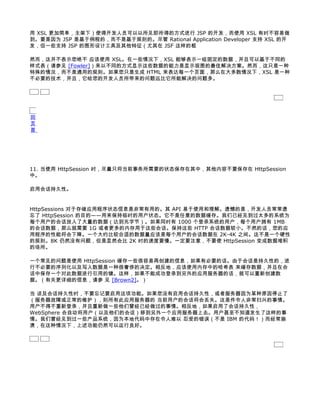 用 XSL 更加简单，主架下）使得开发人员可以以所见即所得的方式进行 JSP 的开发，而使用 XSL 有时不容易做
到。要是因为 JSP 是基于例程的，而不是基于规则的。尽管 Rational Application Developer 支持 XSL 的开
发，但一些支持 JSP 的图形设计工具及其他特征（尤其在 JSF 这样的框

然而，这并不表示您绝不 应该使用 XSL。在一些情况下，XSL 能够表示一组固定的数据，并且可以基于不同的
样式表（请参见 [Fowler]）来以不同的方式显示这些数据的能力是显示视图的最佳解决方案。然而，这只是一种
特殊的情况，而不是通用的规则。如果您只是生成 HTML 来表达每一个页面，那么在大多数情况下，XSL 是一种
不必要的技术，并且，它给您的开发人员所带来的问题远比它所能解决的问题多。




回
页
首




11. 当使用 HttpSession 时，尽量只将当前事务所需要的状态保存在其中，其他内容不要保存在 HttpSession
中。

启用会话持久性。


HttpSessions 对于存储应用程序状态信息是非常有用的。其 API 易于使用和理解。遗憾的是，开发人员常常遗
忘了 HttpSession 的目的——用来保持临时的用户状态。它不是任意的数据缓存。我们已经见到过太多的系统为
每个用户的会话放入了大量的数据（达到兆字节）。如果同时有 1000 个登录系统的用户，每个用户拥有 1MB
的会话数据，那么就需要 1G 或者更多的内存用于这些会话。保持这些 HTTP 会话数据较小。不然的话，您的应
用程序的性能将会下降。一个大约比较合适的数据量应该是每个用户的会话数据在 2K-4K 之间。这不是一个硬性
的规则。8K 仍然没有问题，但是显然会比 2K 时的速度要慢。一定要注意，不要使 HttpSession 变成数据堆积
的场所。

一个常见的问题是使用 HttpSession 缓存一些很容易再创建的信息，如果有必要的话。由于会话是持久性的，进
行不必要的序列化以及写入数据是一种很奢侈的决定。相反地，应该使用内存中的哈希表 来缓存数据，并且在会
话中保存一个对此数据进行引用的键。这样，如果不能成功登录到另外的应用服务器的话，就可以重新创建数
据。（有关更详细的信息，请参 见 [Brown2]。）

当 谈及会话持久性时，不要忘记要启用这项功能。如果您没有启用会话持久性，或者服务器因为某种原因停止了
（服务器故障或正常的维护），则所有此应用服务器的 当前用户的会话将会丢失。这是件令人非常扫兴的事情。
用户不得不重新登录，并且重新做一些他们曾经已经做过的事情。相反地，如果启用了会话持久性，
WebSphere 会自动将用户（以及他们的会话）移到另外一个应用服务器上去。用户甚至不知道发生了这样的事
情。我们曾经见到过一些产品系统，因为本地代码中存在令人难以 忍受的错误（不是 IBM 的代码！）而经常崩
溃，在这种情况下，上述功能仍然可以运行良好。
 