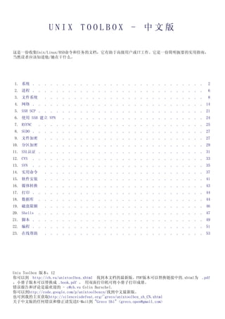 UNIX TOOLBOX - 中文版

这是一份收集Unix/Linux/BSD命令和任务的文档，它有助于高级用户或IT工作。它是一份简明扼要的实用指南，
当然读者应该知道他/她在干什么。




1. 系统 .        .   .   .   .   .   .   .   .   .   . . . . . . . . . . . . . . . . . . .    2
2. 进程 .        .   .   .   .   .   .   .   .   .   . . . . . . . . . . . . . . . . . . .    6
3. 文件系统            .   .   .   .   .   .   .   .   . . . . . . . . . . . . . . . . . . .    8
4. 网络 .        .   .   .   .   .   .   .   .   .   . . . . . . . . . . . . . . . . . . . 14
5. SSH SCP .       . .     .   .   .   .   .   .   .   . . . . . . . . . . . . . . . . . . 21
6. 使用 SSH 建立 VPN               .   .   .   .   .   .   . . . . . . . . . . . . . . . . . . 24
7. RSYNC       .   . .     .   .   .   .   .   .   .   . . . . . . . . . . . . . . . . . . 25
8. SUDO .      .   .   .   .   .   .   .   .   .   . . . . . . . . . . . . . . . . . . . 27
9. 文件加密            .   .   .   .   .   .   .   .   . . . . . . . . . . . . . . . . . . . 27
10. 分区加密           .   .   .   .   .   .   .   .   . . . . . . . . . . . . . . . . . . . 29
11. SSL认证 .        . .     .   .   .   .   .   .   .   . . . . . . . . . . . . . . . . . . 31
12. CVS    .   .   .   .   .   .   .   .   .   .   . . . . . . . . . . . . . . . . . . . 33
13. SVN    .   .   .   .   .   .   .   .   .   .   . . . . . . . . . . . . . . . . . . . 35
14. 实用命令           .   .   .   .   .   .   .   .   . . . . . . . . . . . . . . . . . . . 37
15. 软件安装           .   .   .   .   .   .   .   .   . . . . . . . . . . . . . . . . . . . 41
16. 媒体转换           .   .   .   .   .   .   .   .   . . . . . . . . . . . . . . . . . . . 43
17. 打印 .       .   .   .   .   .   .   .   .   .   . . . . . . . . . . . . . . . . . . . 44
18. 数据库        .   . .     .   .   .   .   .   .   .   . . . . . . . . . . . . . . . . . . 44
19. 磁盘限额           .   .   .   .   .   .   .   .   . . . . . . . . . . . . . . . . . . . 46
20. Shells     .   . .     .   .   .   .   .   .   .   . . . . . . . . . . . . . . . . . . 47
21. 脚本 .       .   .   .   .   .   .   .   .   .   . . . . . . . . . . . . . . . . . . . 49
22. 编程 .       .   .   .   .   .   .   .   .   .   . . . . . . . . . . . . . . . . . . . 51
23. 在线帮助           .   .   .   .   .   .   .   .   . . . . . . . . . . . . . . . . . . . 53




Unix Toolbox 版本：12
你可以到 http://cb.vu/unixtoolbox.xhtml 找到本文档的最新版。PDF版本可以替换链接中的.xhtml为 .pdf
，小册子版本可以替换成 .book.pdf 。 用双面打印机可将小册子打印成册。
错误报告和评论是最欢迎的 - c@cb.vu Colin Barschel.
你可以到http://code.google.com/p/unixtoolboxcn/找到中文最新版。
也可到我的主页获取http://silenceisdefeat.org/~greco/unixtoolbox_zh_CN.xhtml
关于中文版的任何错误和修正请发送E-Mail到 "Greco Shi" <greco.open@gmail.com>
 