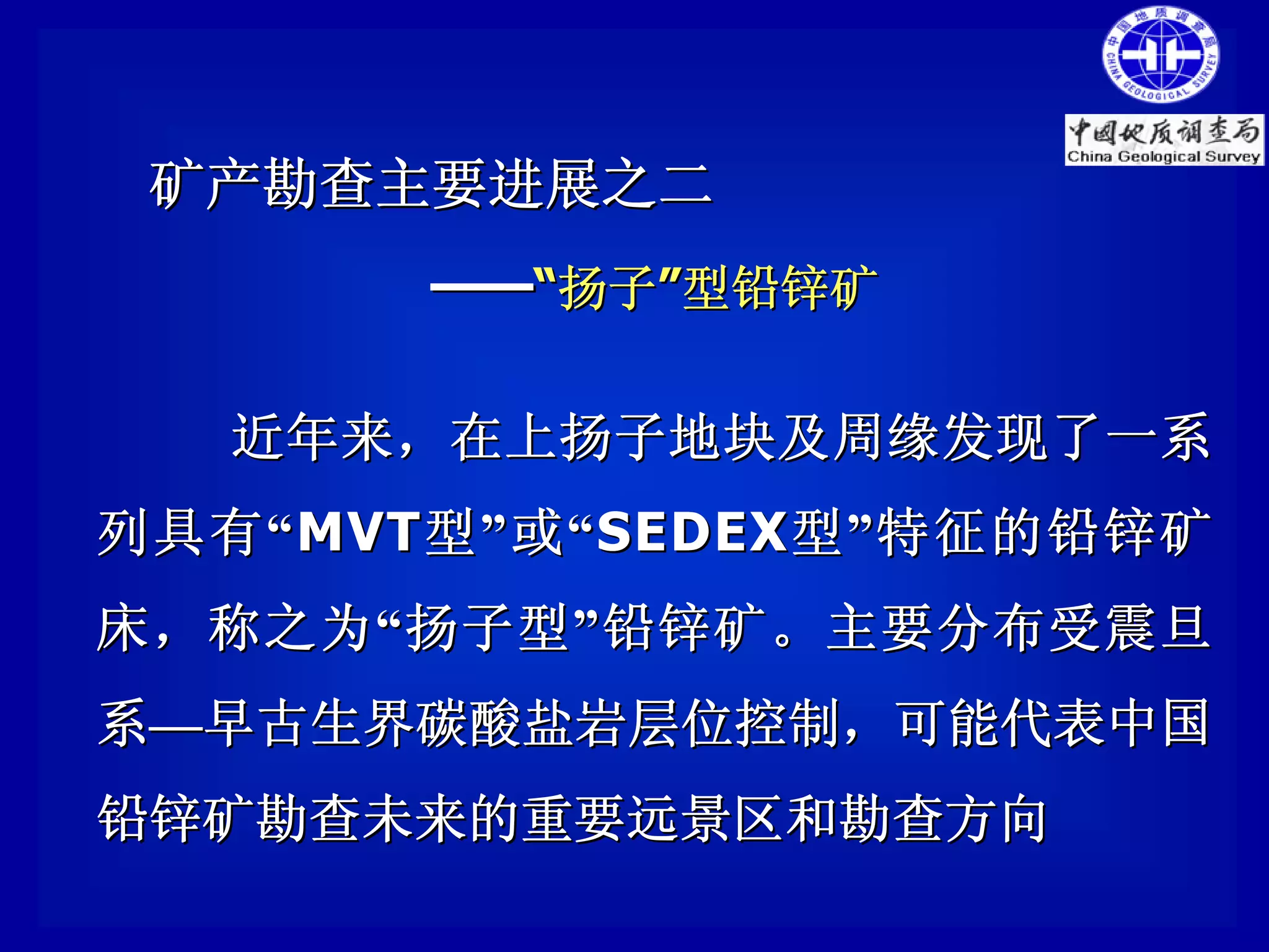 矿产勘查主要进展之二
          ——“扬子”型铅锌矿

    近年来，在上扬子地块及周缘发现了一系
列 具有 “ MVT 型 ” 或 “ SEDEX 型 ” 特征的铅锌矿
床，称之为 “ 扬子型 ” 铅锌矿。主要分布受震旦
系—早古生界碳酸盐岩层位控制，可能代表中国
铅锌矿勘查未来的重要远景区和勘查方向
 